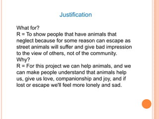 Justification

What for?
R = To show people that have animals that
neglect because for some reason can escape as
street animals will suffer and give bad impression
to the view of others, not of the community.
Why?
R = For this project we can help animals, and we
can make people understand that animals help
us, give us love, companionship and joy, and if
lost or escape we'll feel more lonely and sad.
 