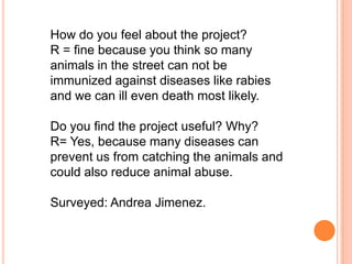 How do you feel about the project?
R = fine because you think so many
animals in the street can not be
immunized against diseases like rabies
and we can ill even death most likely.

Do you find the project useful? Why?
R= Yes, because many diseases can
prevent us from catching the animals and
could also reduce animal abuse.

Surveyed: Andrea Jimenez.
 