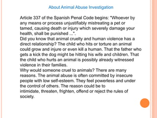 About Animal Abuse Investigation

Article 337 of the Spanish Penal Code begins: "Whoever by
any means or process unjustifiably mistreating a pet or
tamed, causing death or injury which severely damage your
health, shall be punished ...".
Did you know that animal cruelty and human violence has a
direct relationship? The child who hits or torture an animal
could grow and injure or even kill a human. That the father who
gets a kick the dog might be hitting his wife and children. That
the child who hurts an animal is possibly already witnessed
violence in their families.
Why would someone cruel to animals? There are many
reasons. The animal abuse is often committed by insecure
people with low self-esteem. They feel powerless and under
the control of others. The reason could be to
intimidate, threaten, frighten, offend or reject the rules of
society.
 