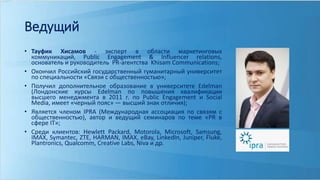 Ведущий 
• Тауфик Хисамов - эксперт в области маркетинговых 
коммуникаций, Public Engagement & Influencer relations, 
основатель и руководитель PR-агентства Khisam Communications; 
• Окончил Российский государственный гуманитарный университет 
по специальности «Связи с общественностью»; 
• Получил дополнительное образование в университете Edelman 
(Лондонские курсы Edelman по повышения квалификации 
высшего менеджмента в 2011 г. по Public Engagement и Social 
Media, имеет «черный пояс» — высший знак отличия); 
• Является членом IPRA (Международная ассоциация по связям с 
общественностью), автор и ведущий семинаров по теме «PR в 
сфере IT»; 
• Среди клиентов: Hewlett Packard, Motorola, Microsoft, Samsung, 
IMAX, Symantec, ZTE, HARMAN, IMAX, eBay, LinkedIn, Juniper, Fluke, 
Plantronics, Qualcomm, Creative Labs, Niva и др. 
 
