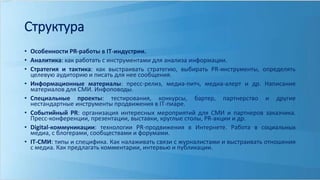Структура 
• Особенности PR-работы в IT-индустрии. 
• Аналитика: как работать с инструментами для анализа информации. 
• Стратегия и тактика: как выстраивать стратегию, выбирать PR-инструменты, определять 
целевую аудиторию и писать для нее сообщения. 
• Информационные материалы: пресс-релиз, медиа-питч, медиа-алерт и др. Написание 
материалов для СМИ. Инфоповоды. 
• Специальные проекты: тестирования, конкурсы, бартер, партнерство и другие 
нестандартные инструменты продвижения в IT-пиаре. 
• Событийный PR: организация интересных мероприятий для СМИ и партнеров заказчика. 
Пресс-конференции, презентации, выставки, круглые столы, PR-акции и др. 
• Digital-коммуникации: технологии PR-продвижения в Интернете. Работа в социальных 
медиа, с блогерами, сообществами и форумами. 
• IT-СМИ: типы и специфика. Как налаживать связи с журналистами и выстраивать отношения 
с медиа. Как предлагать комментарии, интервью и публикации. 
 