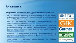 Аналитика 
Как работать с инструментами для анализа информации? 
• IDC — ведущий поставщик консультационных услуг, на рынках 
информационных технологий, телекоммуникаций и потребительской 
техники. http://idcrussia.com/ 
• GFK — консалтинговая компания, специализирующаяся на 
маркетинговых исследованиях. http://www.gfk.com/ 
• Gartner — исследовательская и консалтинговая компания, 
специализирующаяся на рынках информационных технологий. 
Известна своим рейтингом Magic Quadrant (магический квадрант). 
http://www.gartner.com/ 
• ITResearch — аналитическая компания, специализирующаяся на 
исследовании российского рынка информационных технологий. 
http://www.itbestsellers.ru/ 
• SurveyMonkey — поставщик онлайн-решений по опросам. 
https://ru.surveymonkey.com/ 
 