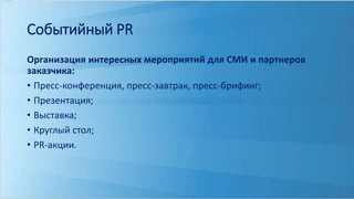 Событийный PR 
Организация интересных мероприятий для СМИ и партнеров 
заказчика: 
• Пресс-конференция, пресс-завтрак, пресс-брифинг; 
• Презентация; 
• Выставка; 
• Круглый стол; 
• PR-акции. 
 