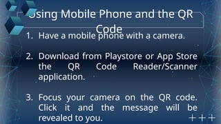 Using Mobile Phone and the QR
Code
1. Have a mobile phone with a camera.
2. Download from Playstore or App Store
the QR Code Reader/Scanner
application.
3. Focus your camera on the QR code.
Click it and the message will be
revealed to you.
 