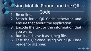 Using Mobile Phone and the QR
Code
1. Be online.
2. Search for a QR Code generator and
ensure that about the application.
3. Encode the text or the information that
you want.
4. Run it and save it as a jpeg file.
5. Test the QR code using your QR Code
reader or scanner.
 