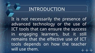 INTRODUCTION
It is not necessarily the presence of
advanced technology or the use of
ICT tools that can ensure the success
in engaging learners, but it still
remains that the effective use of ICT
tools depends on how the teacher
will use them.
 