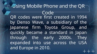 Using Mobile Phone and the QR
Code
QR codes were first created in 1994
by Denso Wave, a subsidiary of the
Japanese firm Toyota Group, and
quickly became a standard in Japan
through the early 2000s. They
expanded into use across the USA
and Europe in 2010.
 