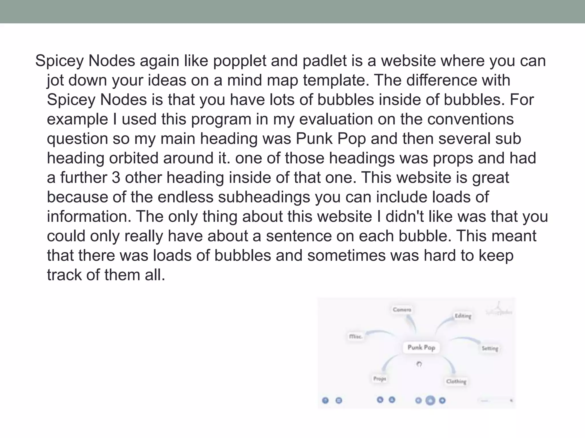 Spicey Nodes again like popplet and padlet is a website where you can
jot down your ideas on a mind map template. The difference with
Spicey Nodes is that you have lots of bubbles inside of bubbles. For
example I used this program in my evaluation on the conventions
question so my main heading was Punk Pop and then several sub
heading orbited around it. one of those headings was props and had
a further 3 other heading inside of that one. This website is great
because of the endless subheadings you can include loads of
information. The only thing about this website I didn't like was that you
could only really have about a sentence on each bubble. This meant
that there was loads of bubbles and sometimes was hard to keep
track of them all.

 