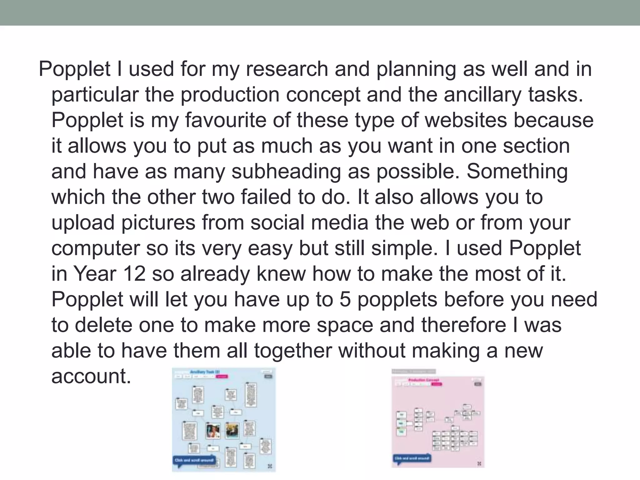 Popplet I used for my research and planning as well and in
particular the production concept and the ancillary tasks.
Popplet is my favourite of these type of websites because
it allows you to put as much as you want in one section
and have as many subheading as possible. Something
which the other two failed to do. It also allows you to
upload pictures from social media the web or from your
computer so its very easy but still simple. I used Popplet
in Year 12 so already knew how to make the most of it.
Popplet will let you have up to 5 popplets before you need
to delete one to make more space and therefore I was
able to have them all together without making a new
account.

 