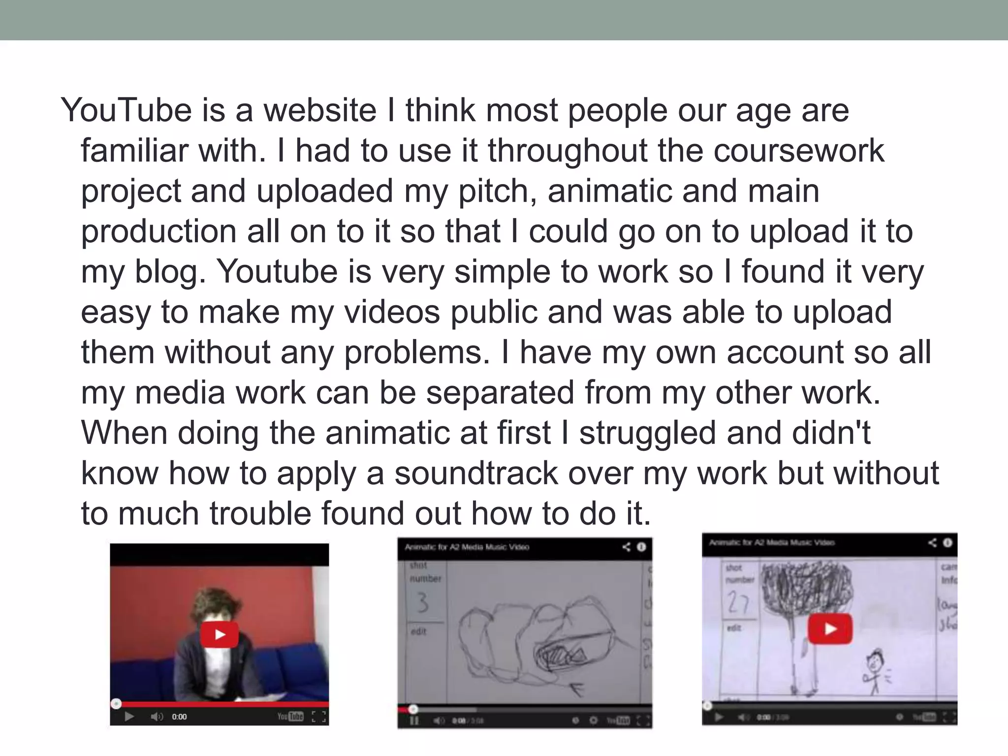 YouTube is a website I think most people our age are
familiar with. I had to use it throughout the coursework
project and uploaded my pitch, animatic and main
production all on to it so that I could go on to upload it to
my blog. Youtube is very simple to work so I found it very
easy to make my videos public and was able to upload
them without any problems. I have my own account so all
my media work can be separated from my other work.
When doing the animatic at first I struggled and didn't
know how to apply a soundtrack over my work but without
to much trouble found out how to do it.

 