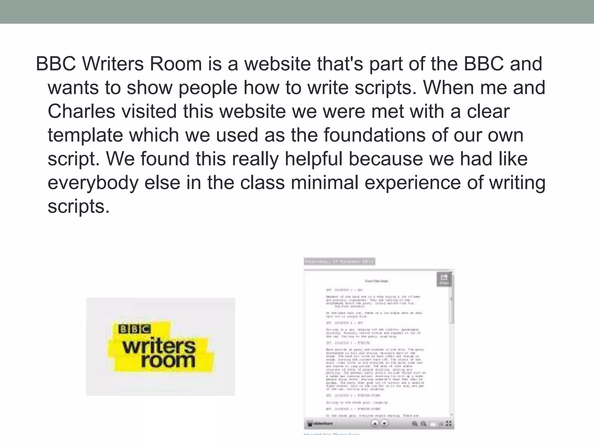 BBC Writers Room is a website that's part of the BBC and
wants to show people how to write scripts. When me and
Charles visited this website we were met with a clear
template which we used as the foundations of our own
script. We found this really helpful because we had like
everybody else in the class minimal experience of writing
scripts.

 
