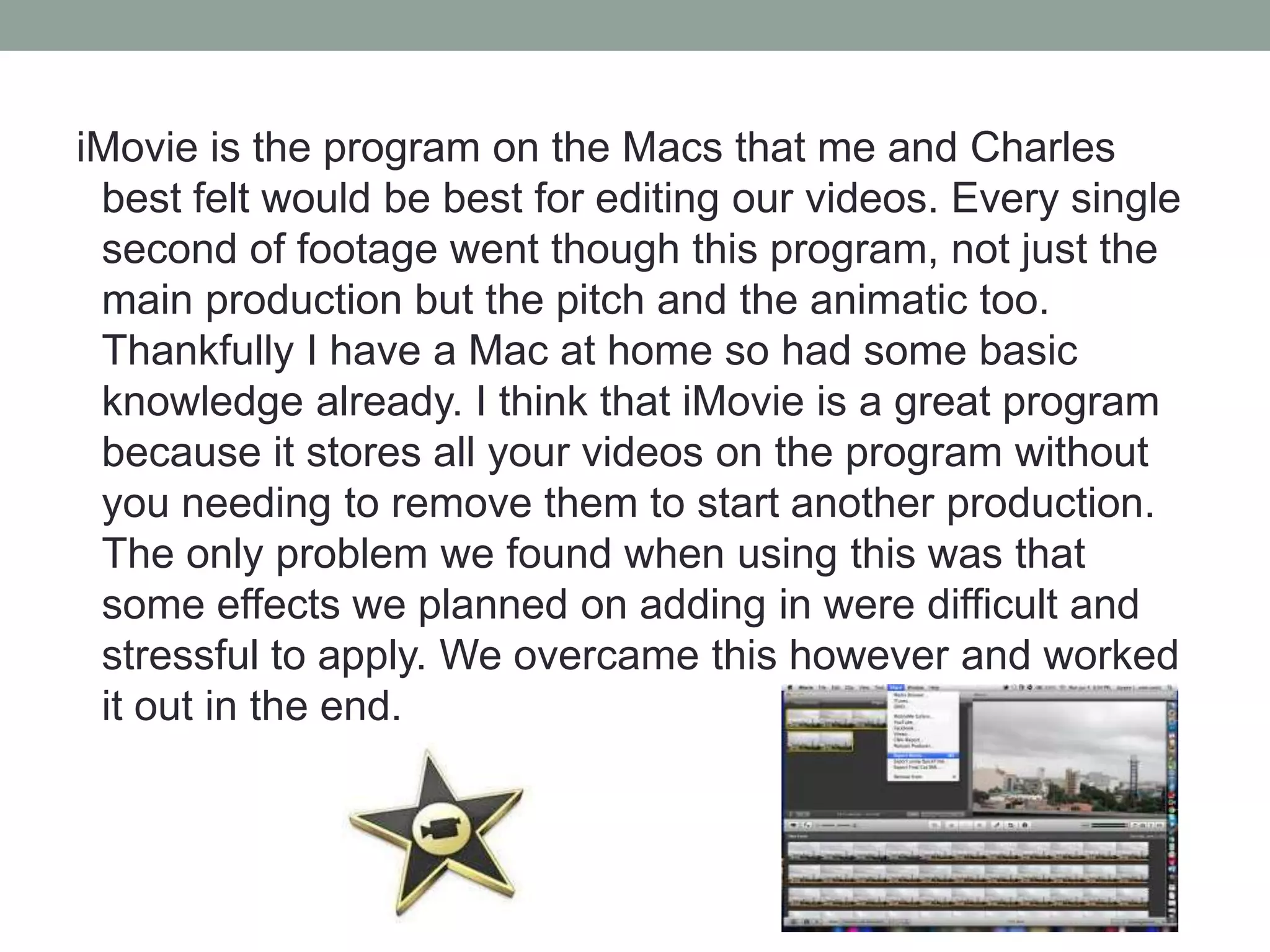 iMovie is the program on the Macs that me and Charles
best felt would be best for editing our videos. Every single
second of footage went though this program, not just the
main production but the pitch and the animatic too.
Thankfully I have a Mac at home so had some basic
knowledge already. I think that iMovie is a great program
because it stores all your videos on the program without
you needing to remove them to start another production.
The only problem we found when using this was that
some effects we planned on adding in were difficult and
stressful to apply. We overcame this however and worked
it out in the end.

 