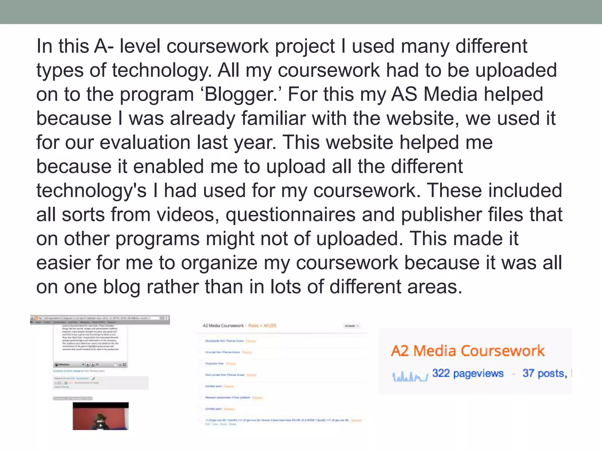 In this A- level coursework project I used many different
types of technology. All my coursework had to be uploaded
on to the program ‘Blogger.’ For this my AS Media helped
because I was already familiar with the website, we used it
for our evaluation last year. This website helped me
because it enabled me to upload all the different
technology's I had used for my coursework. These included
all sorts from videos, questionnaires and publisher files that
on other programs might not of uploaded. This made it
easier for me to organize my coursework because it was all
on one blog rather than in lots of different areas.

 