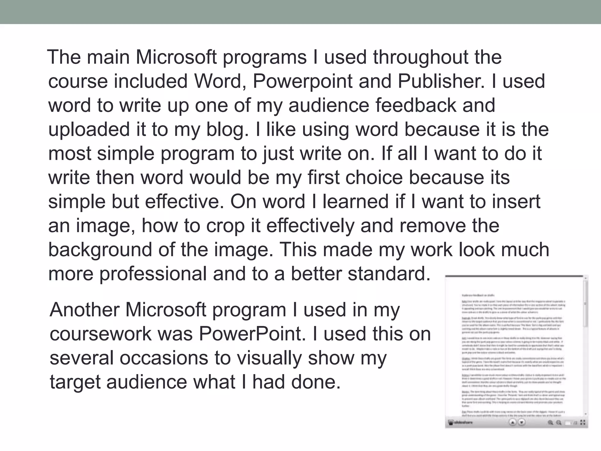The main Microsoft programs I used throughout the
course included Word, Powerpoint and Publisher. I used
word to write up one of my audience feedback and
uploaded it to my blog. I like using word because it is the
most simple program to just write on. If all I want to do it
write then word would be my first choice because its
simple but effective. On word I learned if I want to insert
an image, how to crop it effectively and remove the
background of the image. This made my work look much
more professional and to a better standard.
Another Microsoft program I used in my
coursework was PowerPoint. I used this on
several occasions to visually show my
target audience what I had done.

 
