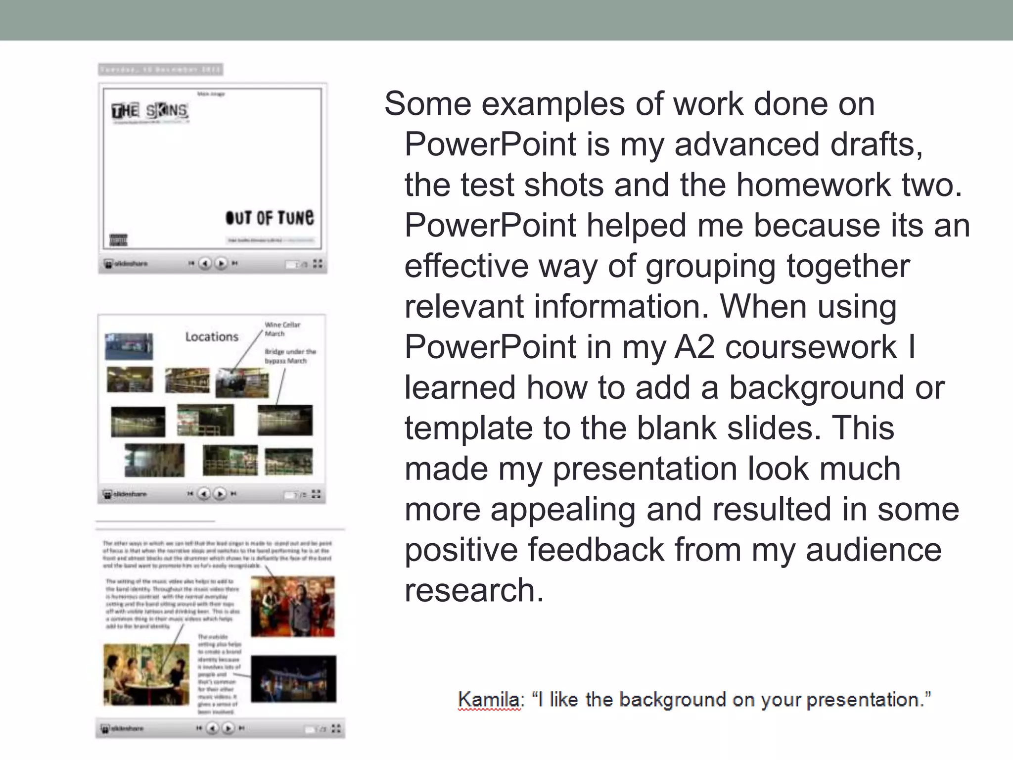 Some examples of work done on
PowerPoint is my advanced drafts,
the test shots and the homework two.
PowerPoint helped me because its an
effective way of grouping together
relevant information. When using
PowerPoint in my A2 coursework I
learned how to add a background or
template to the blank slides. This
made my presentation look much
more appealing and resulted in some
positive feedback from my audience
research.

 