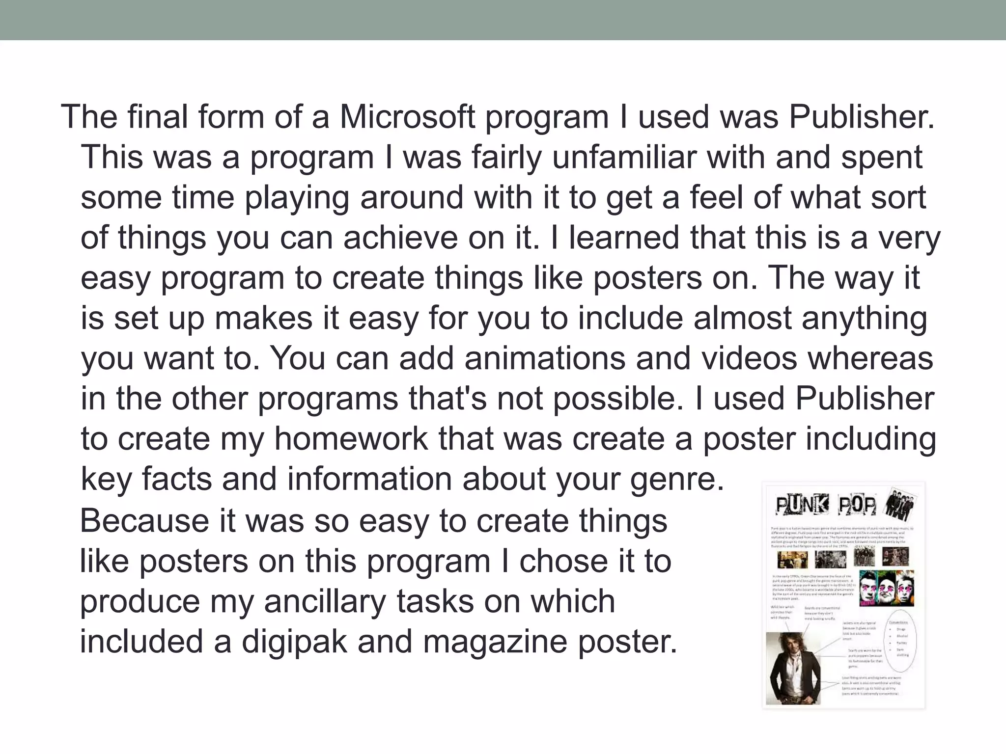 The final form of a Microsoft program I used was Publisher.
This was a program I was fairly unfamiliar with and spent
some time playing around with it to get a feel of what sort
of things you can achieve on it. I learned that this is a very
easy program to create things like posters on. The way it
is set up makes it easy for you to include almost anything
you want to. You can add animations and videos whereas
in the other programs that's not possible. I used Publisher
to create my homework that was create a poster including
key facts and information about your genre.
Because it was so easy to create things
like posters on this program I chose it to
produce my ancillary tasks on which
included a digipak and magazine poster.

 