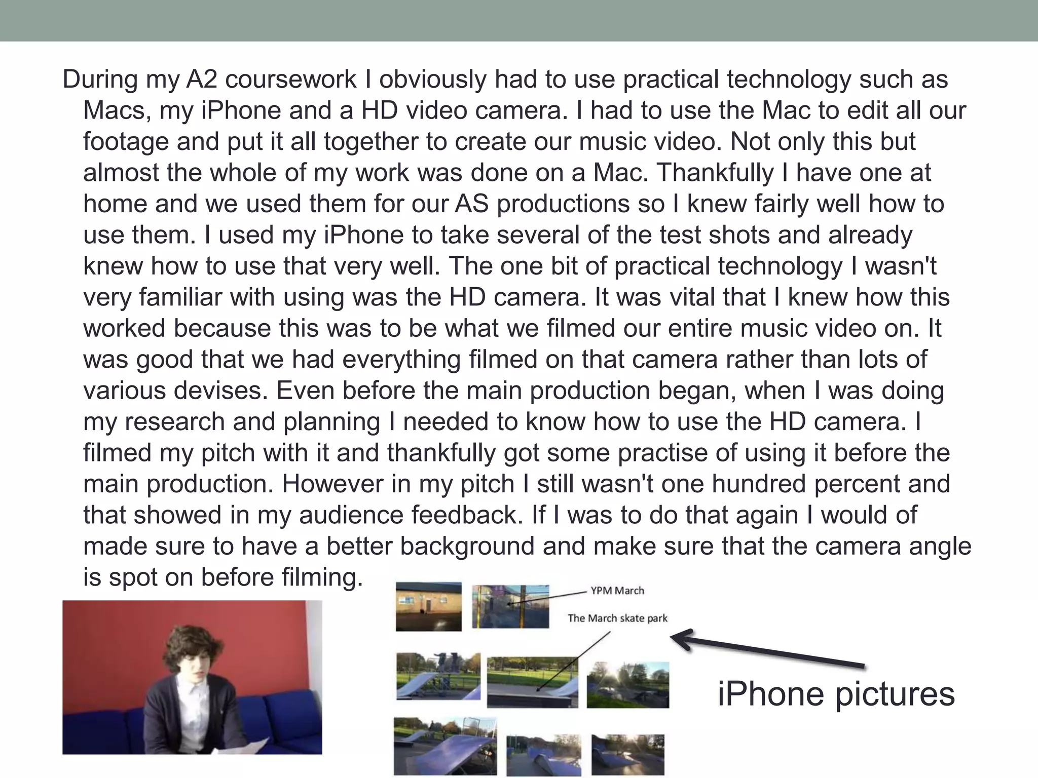 During my A2 coursework I obviously had to use practical technology such as
Macs, my iPhone and a HD video camera. I had to use the Mac to edit all our
footage and put it all together to create our music video. Not only this but
almost the whole of my work was done on a Mac. Thankfully I have one at
home and we used them for our AS productions so I knew fairly well how to
use them. I used my iPhone to take several of the test shots and already
knew how to use that very well. The one bit of practical technology I wasn't
very familiar with using was the HD camera. It was vital that I knew how this
worked because this was to be what we filmed our entire music video on. It
was good that we had everything filmed on that camera rather than lots of
various devises. Even before the main production began, when I was doing
my research and planning I needed to know how to use the HD camera. I
filmed my pitch with it and thankfully got some practise of using it before the
main production. However in my pitch I still wasn't one hundred percent and
that showed in my audience feedback. If I was to do that again I would of
made sure to have a better background and make sure that the camera angle
is spot on before filming.

iPhone pictures

 