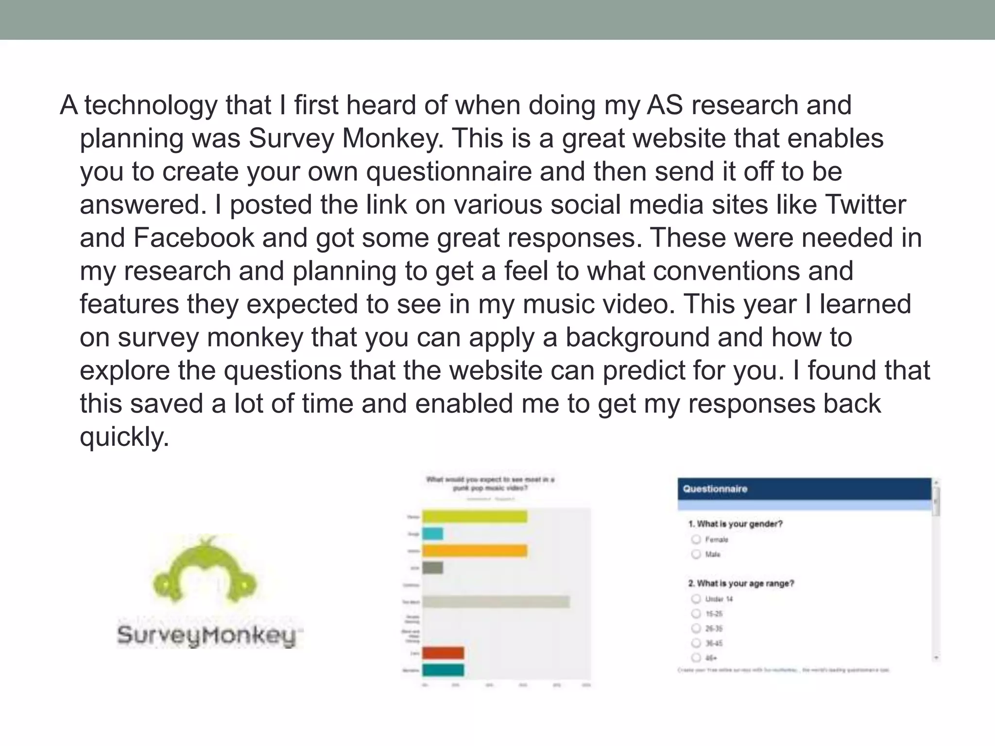 A technology that I first heard of when doing my AS research and
planning was Survey Monkey. This is a great website that enables
you to create your own questionnaire and then send it off to be
answered. I posted the link on various social media sites like Twitter
and Facebook and got some great responses. These were needed in
my research and planning to get a feel to what conventions and
features they expected to see in my music video. This year I learned
on survey monkey that you can apply a background and how to
explore the questions that the website can predict for you. I found that
this saved a lot of time and enabled me to get my responses back
quickly.

 
