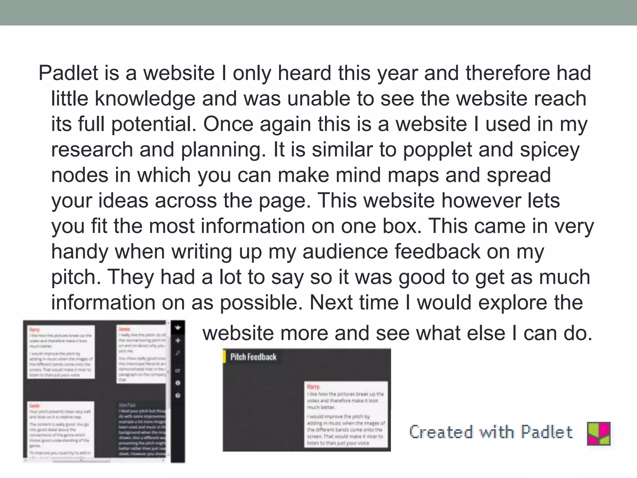 Padlet is a website I only heard this year and therefore had
little knowledge and was unable to see the website reach
its full potential. Once again this is a website I used in my
research and planning. It is similar to popplet and spicey
nodes in which you can make mind maps and spread
your ideas across the page. This website however lets
you fit the most information on one box. This came in very
handy when writing up my audience feedback on my
pitch. They had a lot to say so it was good to get as much
information on as possible. Next time I would explore the
website more and see what else I can do.

 