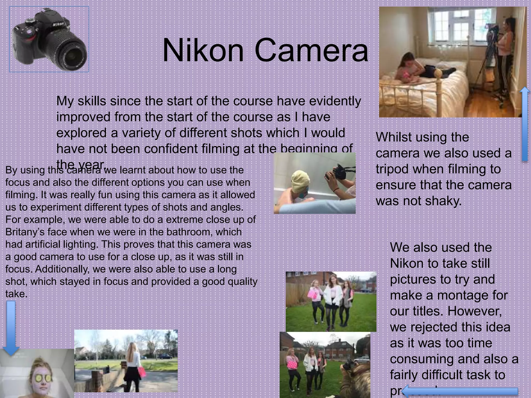 Nikon Camera
My skills since the start of the course have evidently
improved from the start of the course as I have
explored a variety of different shots which I would
have not been confident filming at the beginning of
the year.
Whilst using the
camera we also used a
tripod when filming to
ensure that the camera
was not shaky.
We also used the
Nikon to take still
pictures to try and
make a montage for
our titles. However,
we rejected this idea
as it was too time
consuming and also a
fairly difficult task to
proceed.
By using this camera we learnt about how to use the
focus and also the different options you can use when
filming. It was really fun using this camera as it allowed
us to experiment different types of shots and angles.
For example, we were able to do a extreme close up of
Britany’s face when we were in the bathroom, which
had artificial lighting. This proves that this camera was
a good camera to use for a close up, as it was still in
focus. Additionally, we were also able to use a long
shot, which stayed in focus and provided a good quality
take.
 