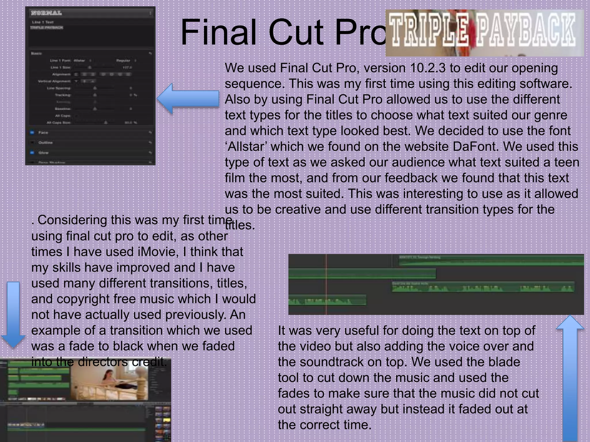 Final Cut Pro
We used Final Cut Pro, version 10.2.3 to edit our opening
sequence. This was my first time using this editing software.
Also by using Final Cut Pro allowed us to use the different
text types for the titles to choose what text suited our genre
and which text type looked best. We decided to use the font
‘Allstar’ which we found on the website DaFont. We used this
type of text as we asked our audience what text suited a teen
film the most, and from our feedback we found that this text
was the most suited. This was interesting to use as it allowed
us to be creative and use different transition types for the
titles.
It was very useful for doing the text on top of
the video but also adding the voice over and
the soundtrack on top. We used the blade
tool to cut down the music and used the
fades to make sure that the music did not cut
out straight away but instead it faded out at
the correct time.
. Considering this was my first time
using final cut pro to edit, as other
times I have used iMovie, I think that
my skills have improved and I have
used many different transitions, titles,
and copyright free music which I would
not have actually used previously. An
example of a transition which we used
was a fade to black when we faded
into the directors credit.
 