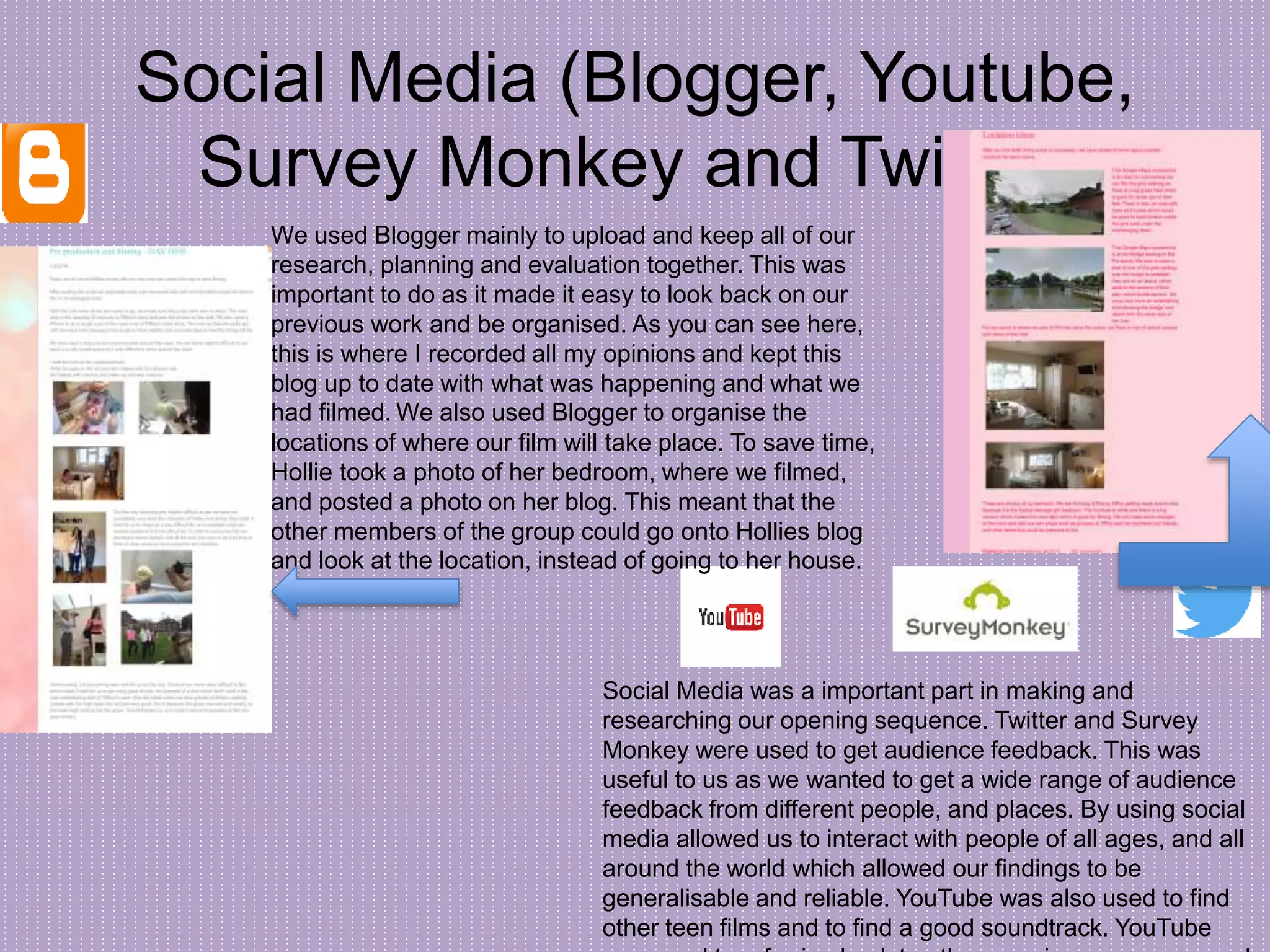 Social Media (Blogger, Youtube,
Survey Monkey and Twitter)
Social Media was a important part in making and
researching our opening sequence. Twitter and Survey
Monkey were used to get audience feedback. This was
useful to us as we wanted to get a wide range of audience
feedback from different people, and places. By using social
media allowed us to interact with people of all ages, and all
around the world which allowed our findings to be
generalisable and reliable. YouTube was also used to find
other teen films and to find a good soundtrack. YouTube
We used Blogger mainly to upload and keep all of our
research, planning and evaluation together. This was
important to do as it made it easy to look back on our
previous work and be organised. As you can see here,
this is where I recorded all my opinions and kept this
blog up to date with what was happening and what we
had filmed. We also used Blogger to organise the
locations of where our film will take place. To save time,
Hollie took a photo of her bedroom, where we filmed,
and posted a photo on her blog. This meant that the
other members of the group could go onto Hollies blog
and look at the location, instead of going to her house.
 