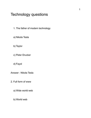 1
Technology questions
1. The father of modern technology
a) Nikola Tesla
b) Taylor
c) Peter Drucker
d) Fayol
Answer : Nikola Tesla
2. Full form of www
a) Wide world web
b) World web
 