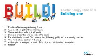 1. Establish Technology Advisory Board
2. TAB members gather blips individually
3. They meet (face to face, if allowed)
4. Blips are presented and placed on the board
5. Each blip is discussed. Discussions should be enjoyable and in a friendly manner
6. Vote for the final position in the ring
7. A champion is assigned to each of the blips so that it adds a description
8. Repeat
Technology Radar >
Building one
 