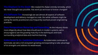 The Elephant in the Zoom We created this Radar entirely remotely, which
we never thought was possible. Has work (as we know it) forever changed?
X is Software Too Increasingly we see almost all aspects of software
development and delivery managed as code. But while software might be
eating the world, practitioners too frequently overlook proven engineering
practices.
Data Perspectives Maturing and Expanding As the industry thinks
more diligently about how data should work in modern systems, we’re
encouraged to see the growing maturity in the techniques and tools
surrounding analytical data and machine learning.
Kubernetes & Co. Cambrian Explosion As Kubernetes continues to
dominate, we see a rich ecosystem growing and expanding to take advantage
of its strengths and address its weaknesses.
 