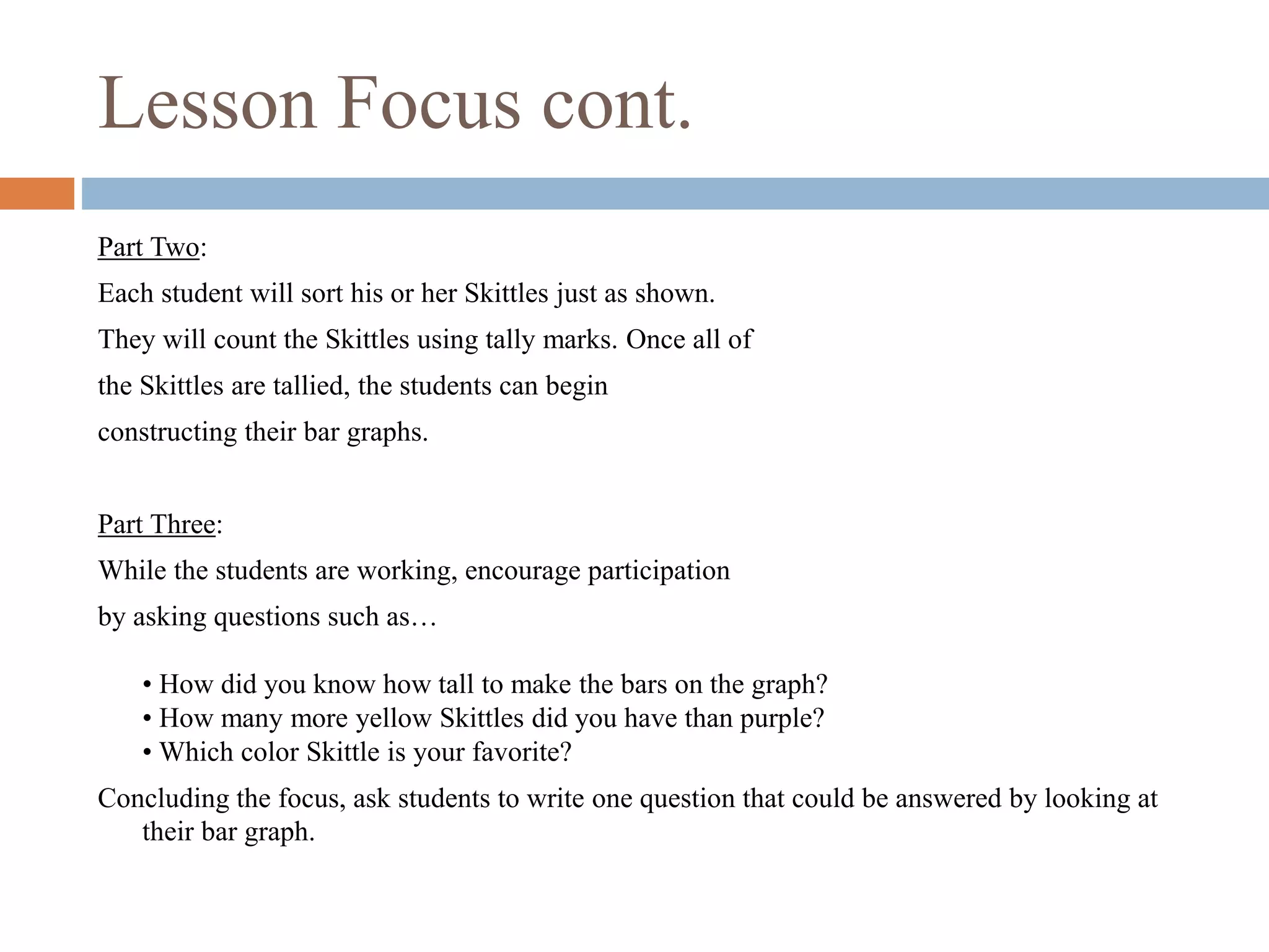 Lesson Focus cont.
Part Two:
Each student will sort his or her Skittles just as shown.
They will count the Skittles using tally marks. Once all of
the Skittles are tallied, the students can begin
constructing their bar graphs.
Part Three:
While the students are working, encourage participation
by asking questions such as…
• How did you know how tall to make the bars on the graph?
• How many more yellow Skittles did you have than purple?
• Which color Skittle is your favorite?
Concluding the focus, ask students to write one question that could be answered by looking at
their bar graph.
 