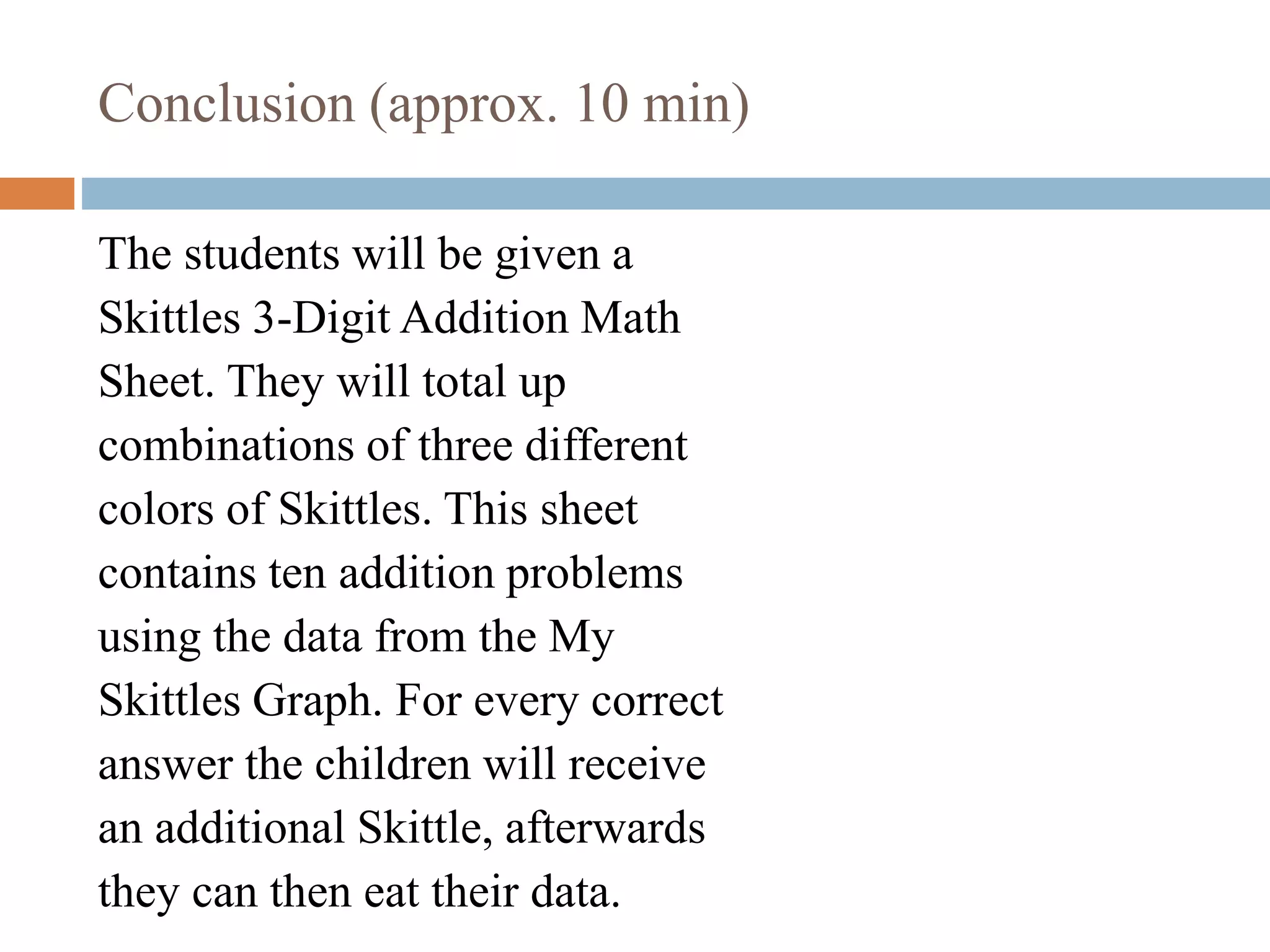 Conclusion (approx. 10 min)
The students will be given a
Skittles 3-Digit Addition Math
Sheet. They will total up
combinations of three different
colors of Skittles. This sheet
contains ten addition problems
using the data from the My
Skittles Graph. For every correct
answer the children will receive
an additional Skittle, afterwards
they can then eat their data.
 