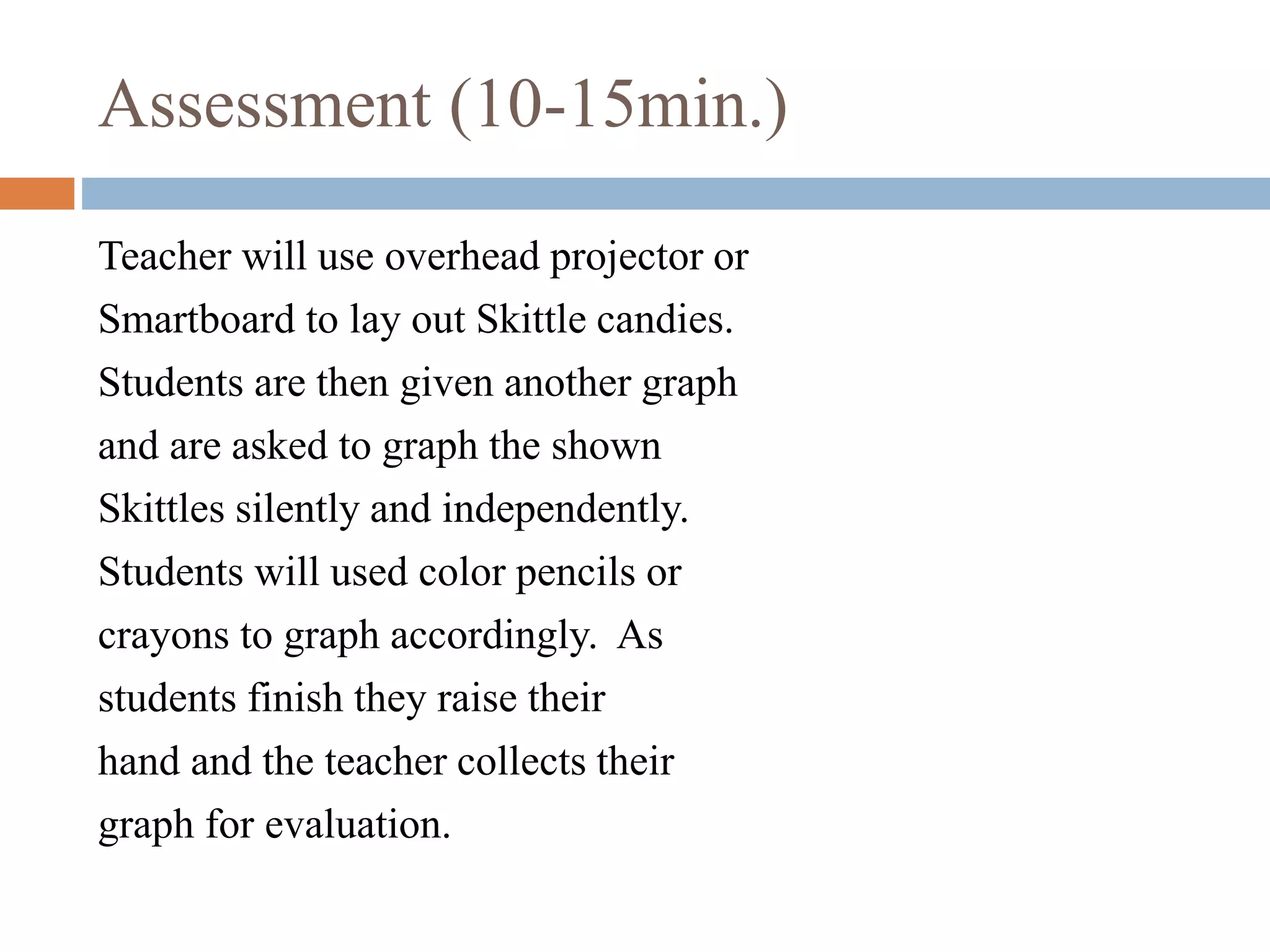 Assessment (10-15min.)
Teacher will use overhead projector or
Smartboard to lay out Skittle candies.
Students are then given another graph
and are asked to graph the shown
Skittles silently and independently.
Students will used color pencils or
crayons to graph accordingly. As
students finish they raise their
hand and the teacher collects their
graph for evaluation.
 