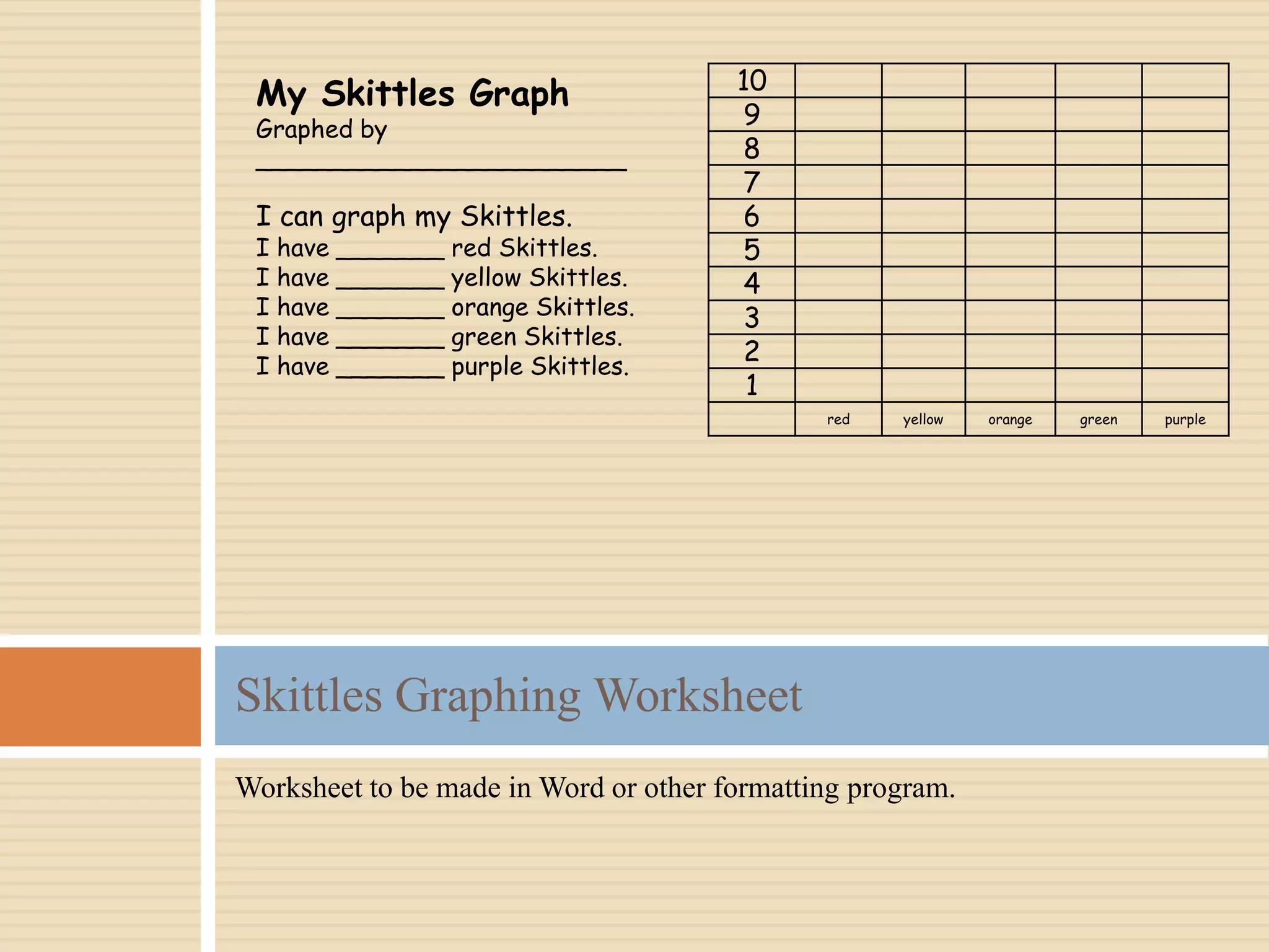 Worksheet to be made in Word or other formatting program.
Skittles Graphing Worksheet
10
9
8
7
6
5
4
3
2
1
red yellow orange green purple
My Skittles Graph
Graphed by
________________________
I can graph my Skittles.
I have _______ red Skittles.
I have _______ yellow Skittles.
I have _______ orange Skittles.
I have _______ green Skittles.
I have _______ purple Skittles.
 