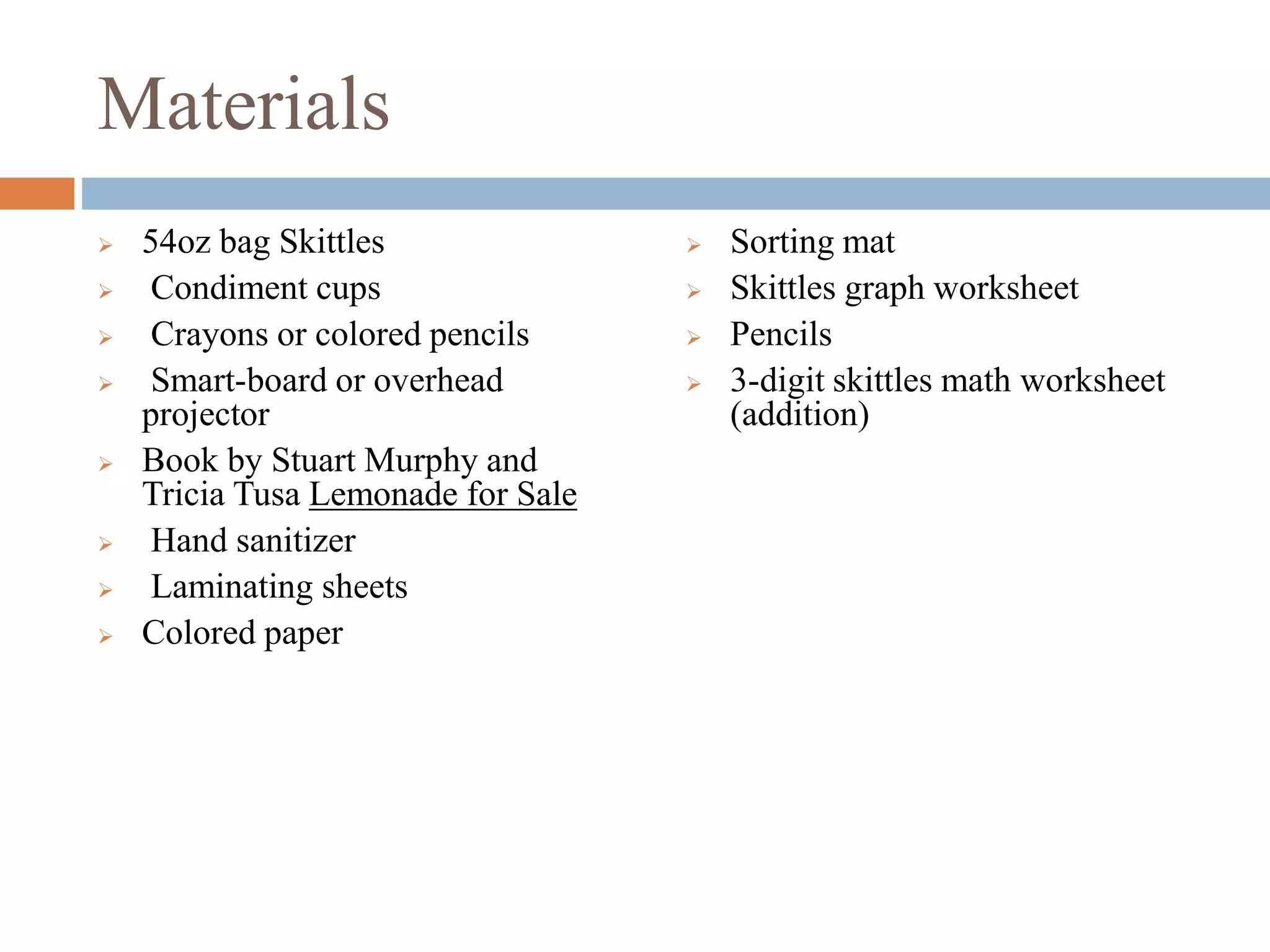 Materials
 54oz bag Skittles
 Condiment cups
 Crayons or colored pencils
 Smart-board or overhead
projector
 Book by Stuart Murphy and
Tricia Tusa Lemonade for Sale
 Hand sanitizer
 Laminating sheets
 Colored paper
 Sorting mat
 Skittles graph worksheet
 Pencils
 3-digit skittles math worksheet
(addition)
 