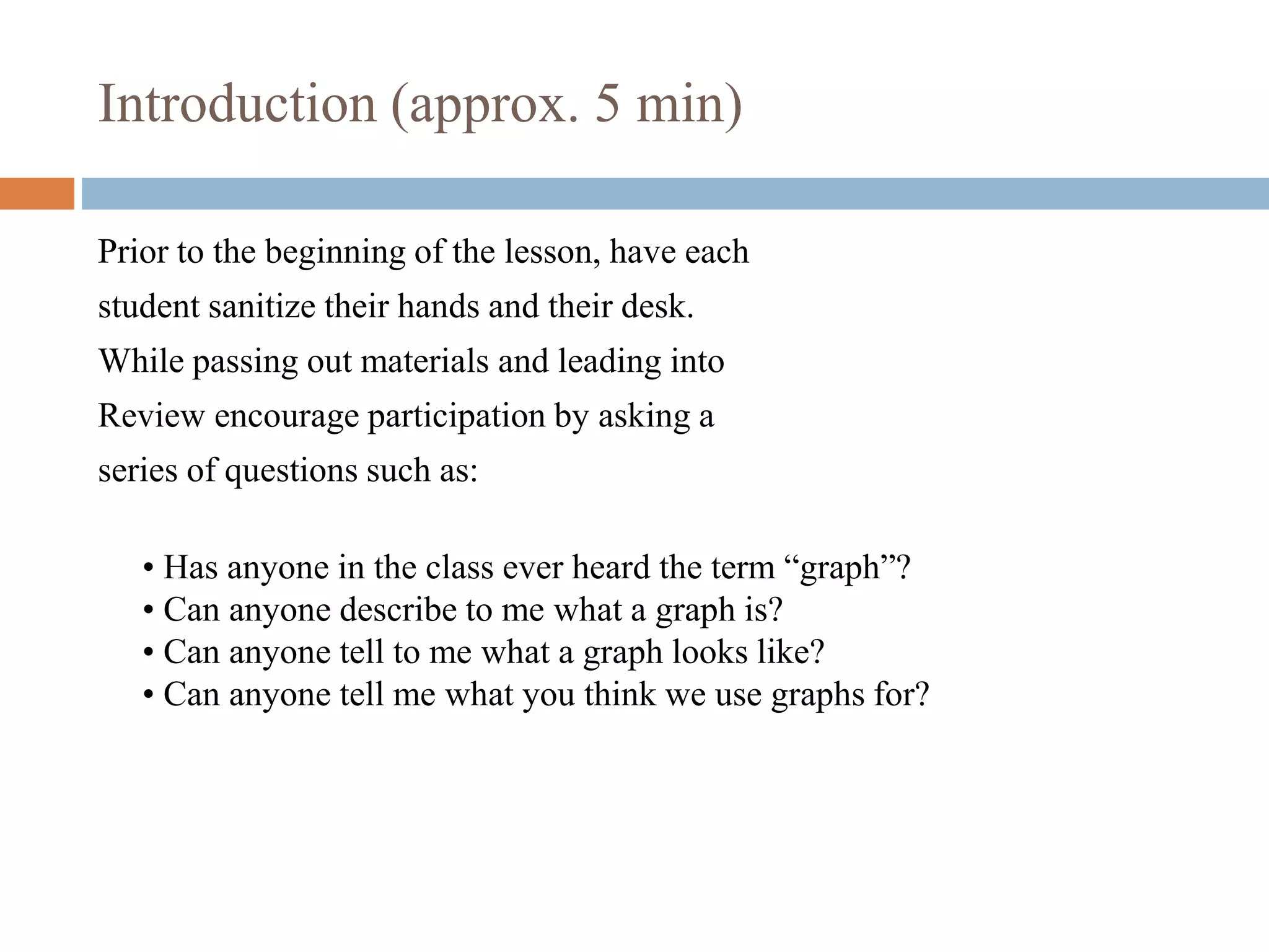 Introduction (approx. 5 min)
Prior to the beginning of the lesson, have each
student sanitize their hands and their desk.
While passing out materials and leading into
Review encourage participation by asking a
series of questions such as:
• Has anyone in the class ever heard the term “graph”?
• Can anyone describe to me what a graph is?
• Can anyone tell to me what a graph looks like?
• Can anyone tell me what you think we use graphs for?
 