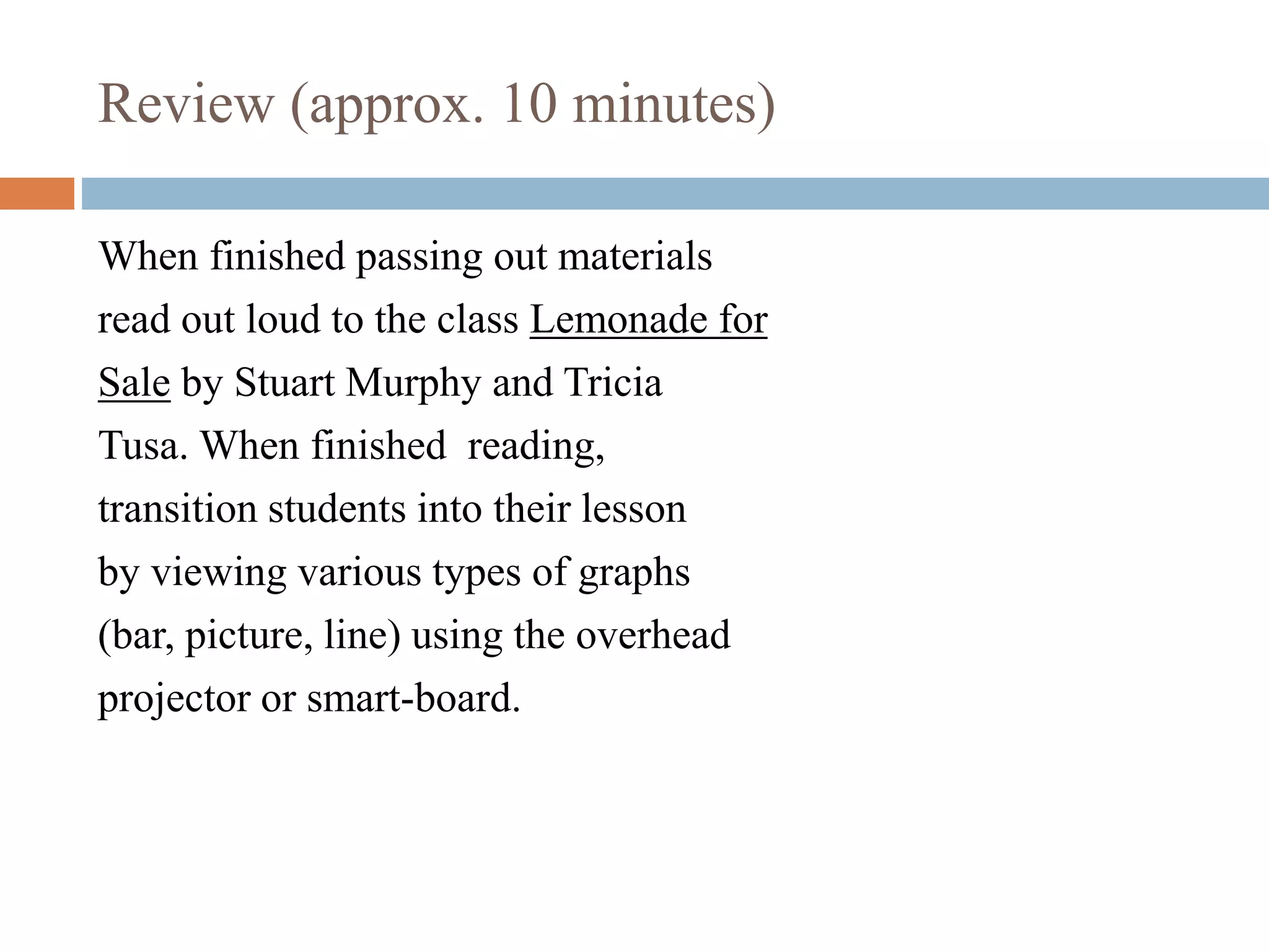Review (approx. 10 minutes)
When finished passing out materials
read out loud to the class Lemonade for
Sale by Stuart Murphy and Tricia
Tusa. When finished reading,
transition students into their lesson
by viewing various types of graphs
(bar, picture, line) using the overhead
projector or smart-board.
 