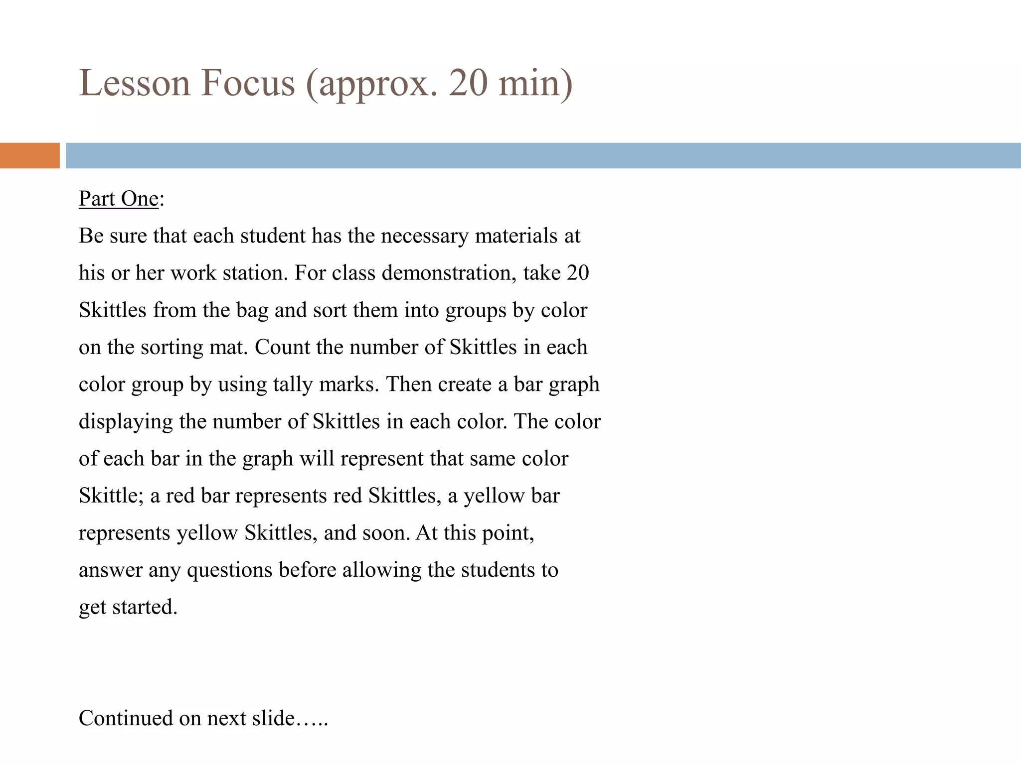Lesson Focus (approx. 20 min)
Part One:
Be sure that each student has the necessary materials at
his or her work station. For class demonstration, take 20
Skittles from the bag and sort them into groups by color
on the sorting mat. Count the number of Skittles in each
color group by using tally marks. Then create a bar graph
displaying the number of Skittles in each color. The color
of each bar in the graph will represent that same color
Skittle; a red bar represents red Skittles, a yellow bar
represents yellow Skittles, and soon. At this point,
answer any questions before allowing the students to
get started.
Continued on next slide…..
 