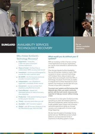 AVAILABILITY SERVICES                                                                        For an
                                                                                             ‘always available’
TECHNOLOGY RECOVERY                                                                          reputation



Why choose SunGard’s                           What would you do without your IT
Technology Recovery?                           systems?
 Experience – more than                        With an increasing number of servers running
 2,500 man years of SunGard                    critical applications across your organisation,
 recovery experience                           you may be more vulnerable to downtime than
 Peace of mind – SunGard has an                you think.
 unblemished 100% recovery track record        Over the past decade SunGard Availability
 Investment – continuous and targeted to       Services UK has been invoked on nearly 1,000
 provide the most customer value               occasions to recover customers’ technology,
                                               with hardware failure, data corruption and
 BS 25999 – the first business continuity
                                               power failure accounting for more than 80% of
 provider to receive certification
                                               technology invocations. So if it took you weeks
 Independent – over 30 platforms               to integrate each of these disparate but critical
 supported: completely vendor neutral          systems, how would you recover them all in just
 Convenient – recover and test from            minutes or hours after a disruption?
 anywhere using Remote Console                 To protect your systems and the business that
 Cost-effective – shared and                   depends upon them, you need a continuity
 dedicated options to meet all recovery        partner with the track record, resources and
 time objectives                               expertise to help you recover without missing
                                               a beat.
 Productive – fully assisted testing program
 to free up your resource                      In the event of an interruption SunGard provides
 Timely – recovery starts when you call        everything you need: the hardware platforms,
                                               alternative workplace(s), global coverage which is
 Available – 24/7 invocation support           locally available, expert support with extensive,
 Global – over 80 recovery locations in the    real-world experience to guide you through
 UK, Mainland Europe, Asia and USA.            recovery, and a single point of contact to get
                                               things happening.

                                               We also have the systems knowledge: having
                                               performed over 100,000 tests across multiple
                                               platforms, we have extensive hands on
                                               experience of rebuilding systems in anger.
 
