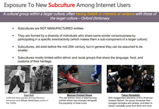 Exposure To New Subculture Among Internet Users 
A cultural group within a larger culture, often having beliefs or interests at variance with those of 
the larger culture – Oxford Dictionary 
 Subcultures are NOT MANUFACTURED entities 
 They are formed by a diversity of individuals who share some similar consciousness by 
participating in a specific event/activity (which makes them a sub-component of a larger culture) 
 Subcultures, did exist before the mid 20th century, but in general they can be assumed to be 
smaller. 
 Subcultures mostly limited within ethnic and racial groups that share the language, food, and 
customs of their heritage. 
Zoot Suit 
outfit that was popular among Mexican 
American and African Americans youths in 
the 1940s. 
Mexican Pointed Shoes 
The odd fashion trend of wearing long, 
pointed shoes has emerged alongside 
the popularity of tribal music 
Tokyo Rockabilly 
With exaggerated elements of 50’s American 
Greaser fashion, the group showcase their 
outrages hairstyles and jackets, and listen to 
classic rockabilly tunes from Elvis and more 
 