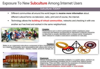 Exposure To New Subculture Among Internet Users 
Subcultures TODAY! 
 Different communities all around the world began to receive more information about 
different cultural forms via television, radio, print and of course, the internet. 
 Technology allows the building of virtual communities, networks and checking in with one 
another as if we lived and worked in the same neighborhood. 
 