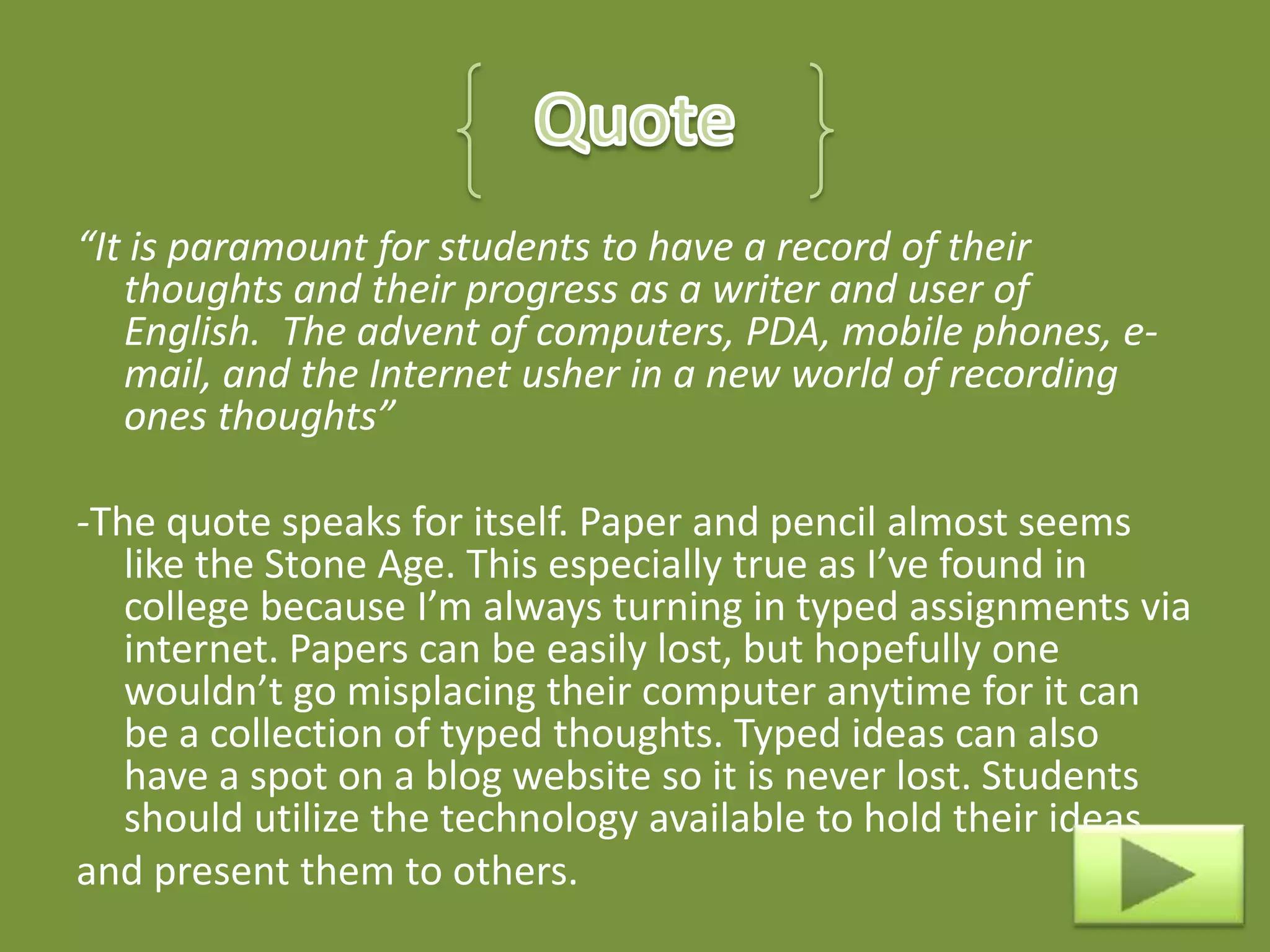 “It is paramount for students to have a record of their
   thoughts and their progress as a writer and user of
   English. The advent of computers, PDA, mobile phones, e-
   mail, and the Internet usher in a new world of recording
   ones thoughts”

-The quote speaks for itself. Paper and pencil almost seems
   like the Stone Age. This especially true as I’ve found in
   college because I’m always turning in typed assignments via
   internet. Papers can be easily lost, but hopefully one
   wouldn’t go misplacing their computer anytime for it can
   be a collection of typed thoughts. Typed ideas can also
   have a spot on a blog website so it is never lost. Students
   should utilize the technology available to hold their ideas
and present them to others.
 