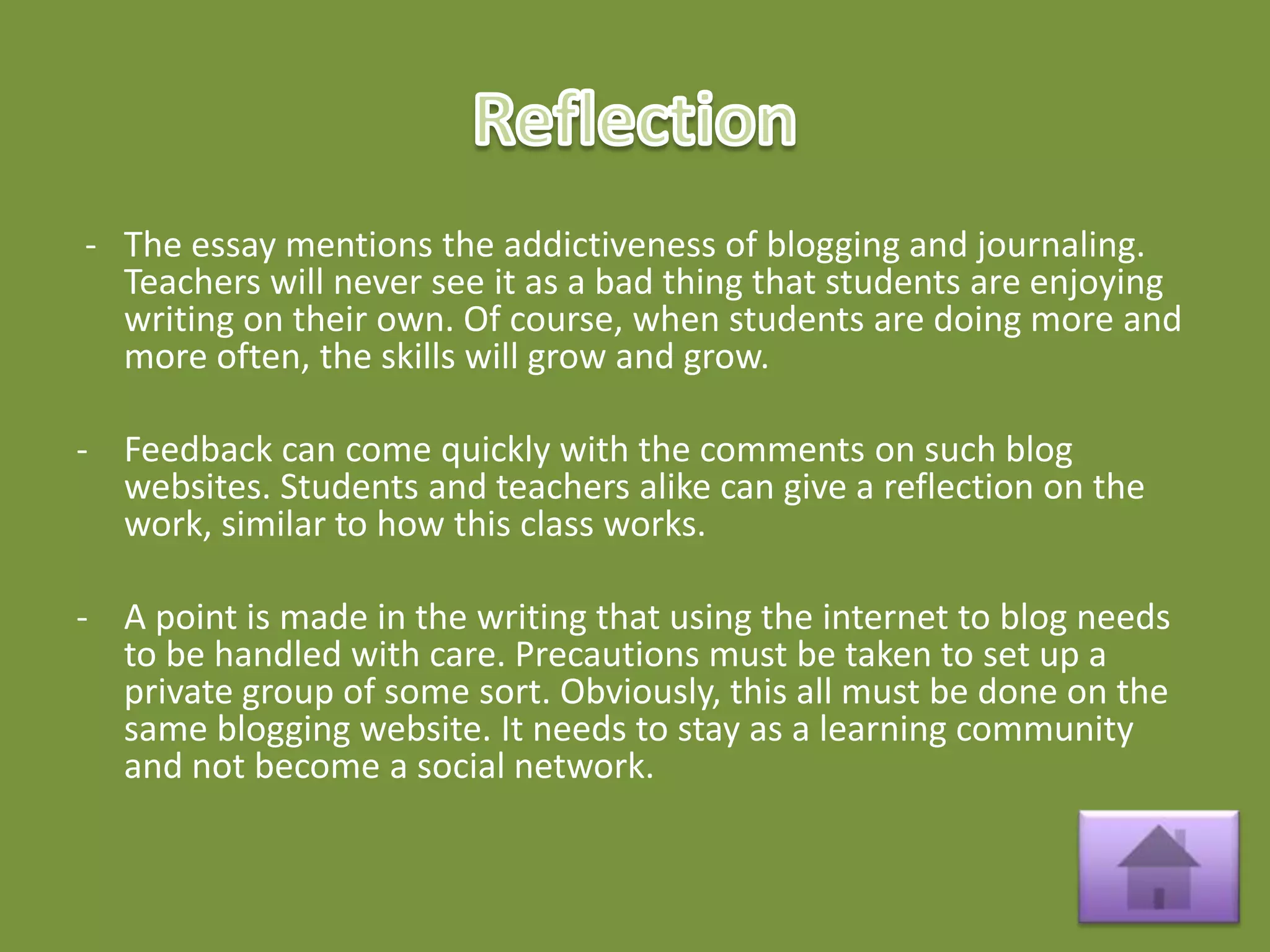 - The essay mentions the addictiveness of blogging and journaling.
  Teachers will never see it as a bad thing that students are enjoying
  writing on their own. Of course, when students are doing more and
  more often, the skills will grow and grow.

- Feedback can come quickly with the comments on such blog
  websites. Students and teachers alike can give a reflection on the
  work, similar to how this class works.

- A point is made in the writing that using the internet to blog needs
  to be handled with care. Precautions must be taken to set up a
  private group of some sort. Obviously, this all must be done on the
  same blogging website. It needs to stay as a learning community
  and not become a social network.
 