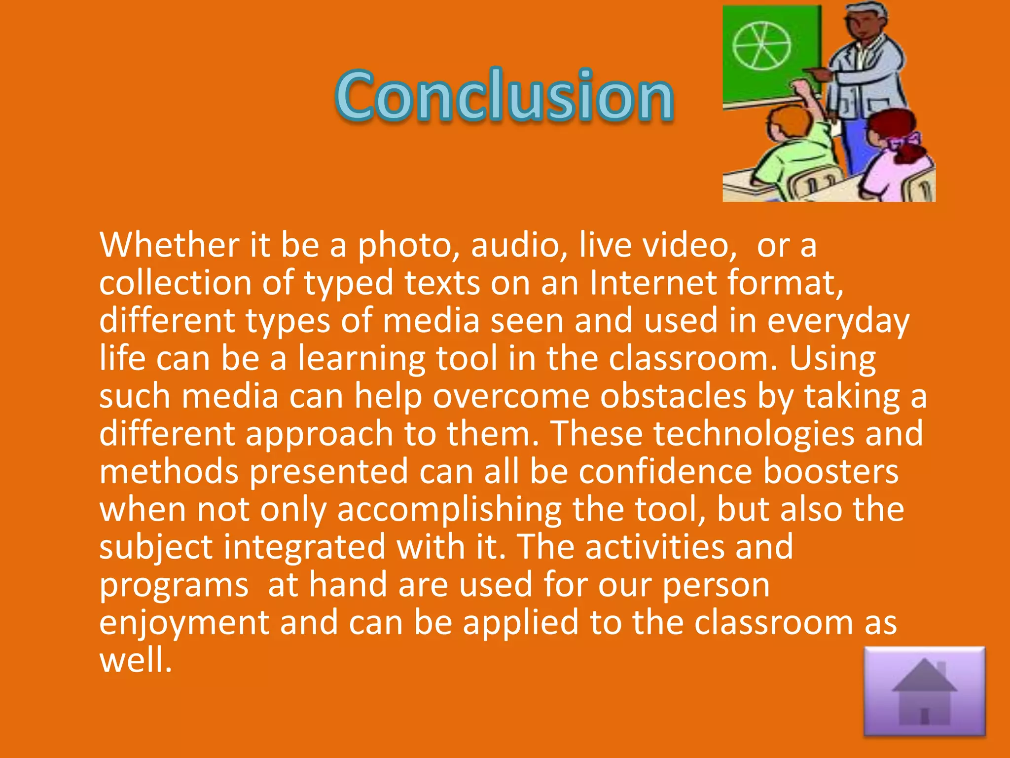 Whether it be a photo, audio, live video, or a
collection of typed texts on an Internet format,
different types of media seen and used in everyday
life can be a learning tool in the classroom. Using
such media can help overcome obstacles by taking a
different approach to them. These technologies and
methods presented can all be confidence boosters
when not only accomplishing the tool, but also the
subject integrated with it. The activities and
programs at hand are used for our person
enjoyment and can be applied to the classroom as
well.
 