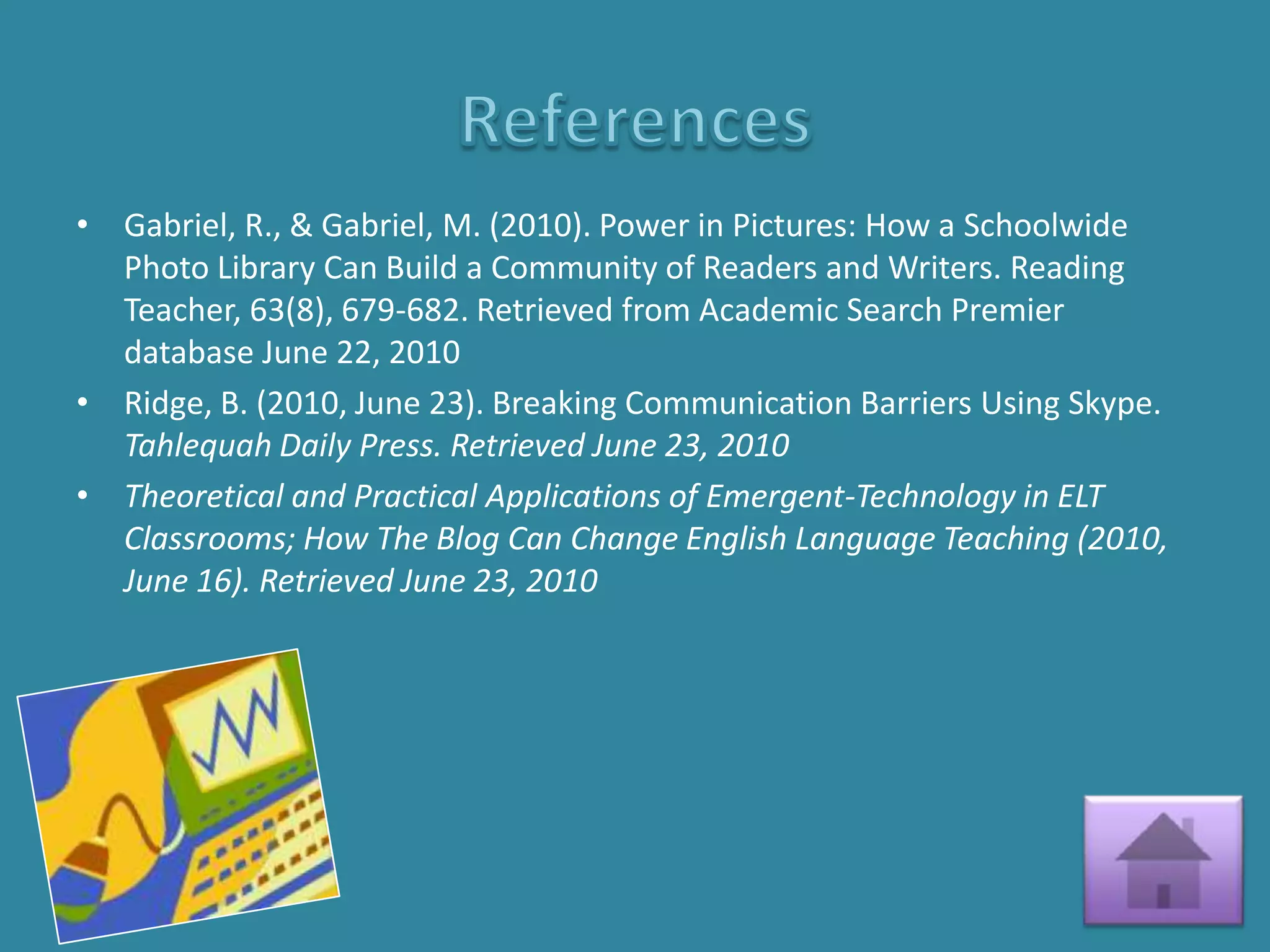 • Gabriel, R., & Gabriel, M. (2010). Power in Pictures: How a Schoolwide
  Photo Library Can Build a Community of Readers and Writers. Reading
  Teacher, 63(8), 679-682. Retrieved from Academic Search Premier
  database June 22, 2010
• Ridge, B. (2010, June 23). Breaking Communication Barriers Using Skype.
  Tahlequah Daily Press. Retrieved June 23, 2010
• Theoretical and Practical Applications of Emergent-Technology in ELT
  Classrooms; How The Blog Can Change English Language Teaching (2010,
  June 16). Retrieved June 23, 2010
 