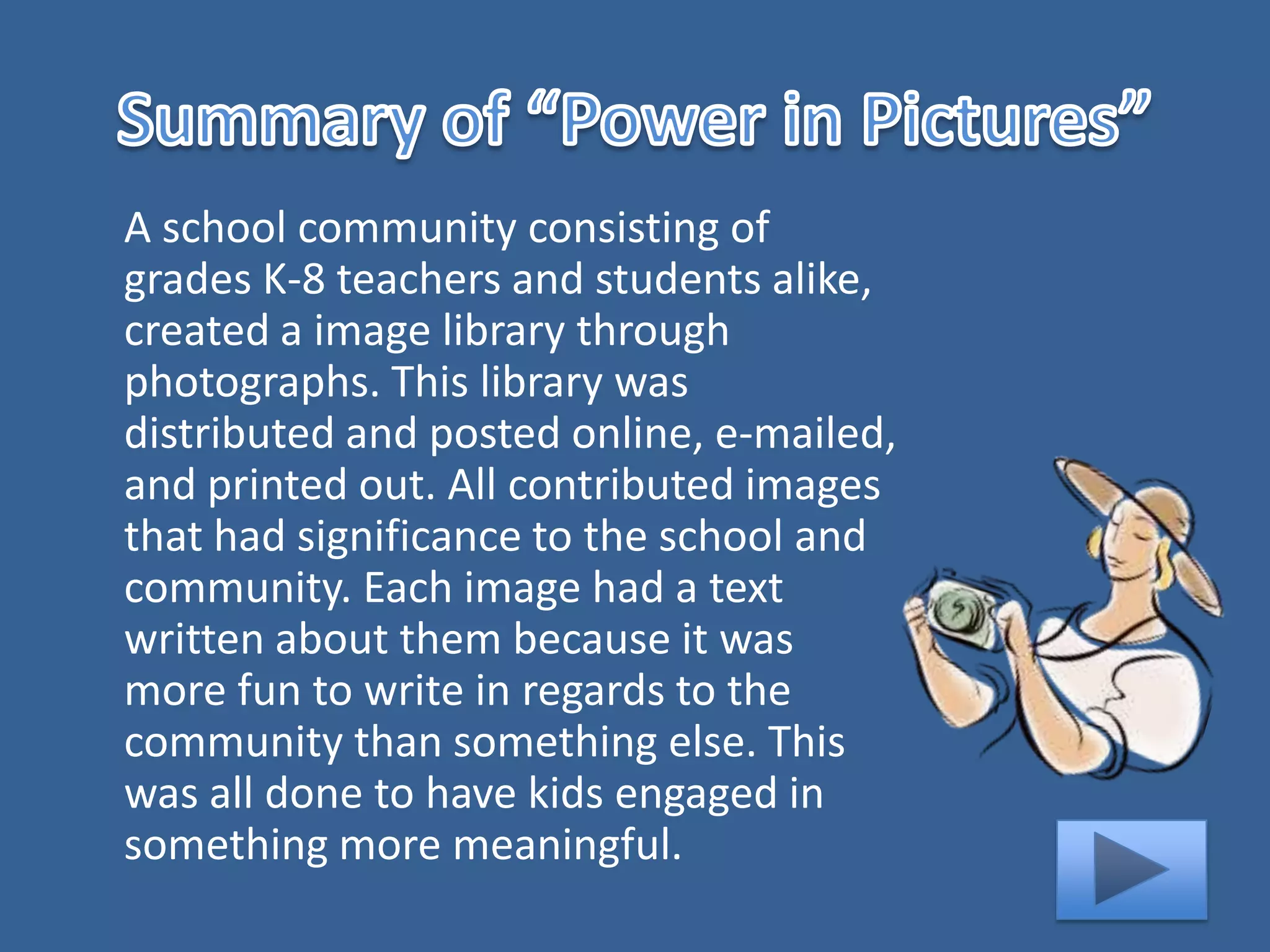 A school community consisting of
grades K-8 teachers and students alike,
created a image library through
photographs. This library was
distributed and posted online, e-mailed,
and printed out. All contributed images
that had significance to the school and
community. Each image had a text
written about them because it was
more fun to write in regards to the
community than something else. This
was all done to have kids engaged in
something more meaningful.
 