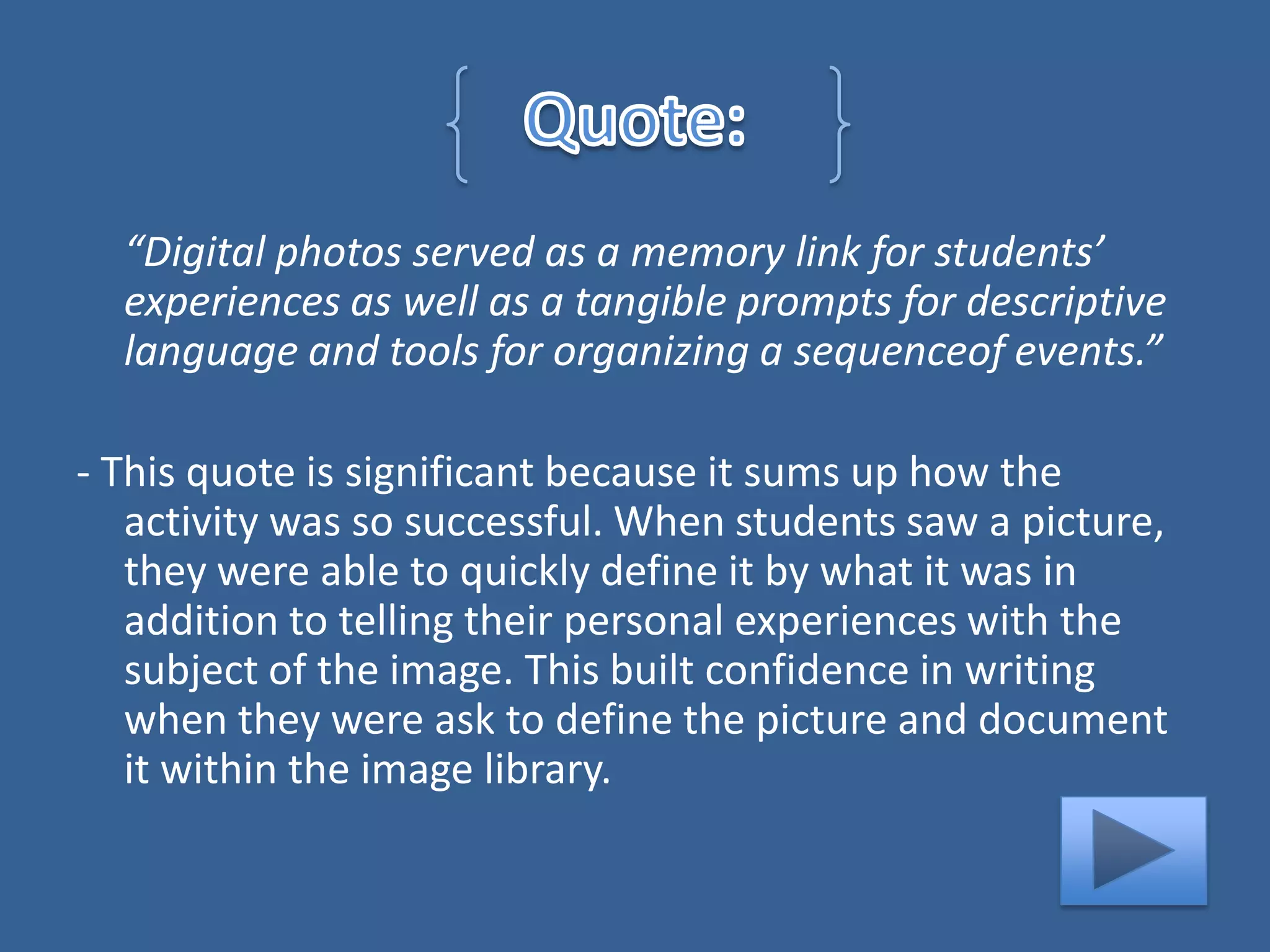 “Digital photos served as a memory link for students’
  experiences as well as a tangible prompts for descriptive
  language and tools for organizing a sequenceof events.”

- This quote is significant because it sums up how the
   activity was so successful. When students saw a picture,
   they were able to quickly define it by what it was in
   addition to telling their personal experiences with the
   subject of the image. This built confidence in writing
   when they were ask to define the picture and document
   it within the image library.
 