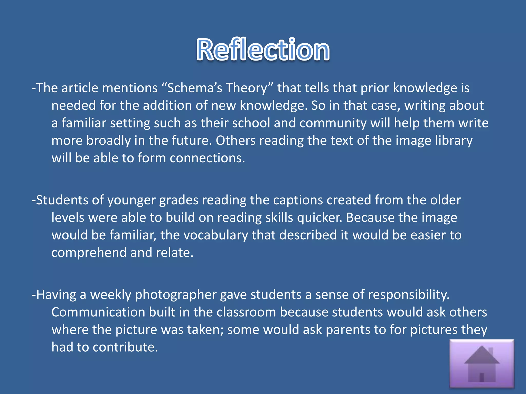 -The article mentions “Schema’s Theory” that tells that prior knowledge is
   needed for the addition of new knowledge. So in that case, writing about
   a familiar setting such as their school and community will help them write
   more broadly in the future. Others reading the text of the image library
   will be able to form connections.

-Students of younger grades reading the captions created from the older
   levels were able to build on reading skills quicker. Because the image
   would be familiar, the vocabulary that described it would be easier to
   comprehend and relate.

-Having a weekly photographer gave students a sense of responsibility.
   Communication built in the classroom because students would ask others
   where the picture was taken; some would ask parents to for pictures they
   had to contribute.
 