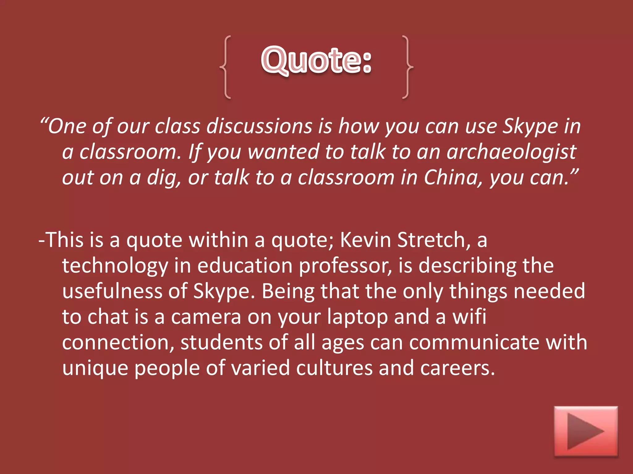 “One of our class discussions is how you can use Skype in
  a classroom. If you wanted to talk to an archaeologist
  out on a dig, or talk to a classroom in China, you can.”

-This is a quote within a quote; Kevin Stretch, a
  technology in education professor, is describing the
  usefulness of Skype. Being that the only things needed
  to chat is a camera on your laptop and a wifi
  connection, students of all ages can communicate with
  unique people of varied cultures and careers.
 