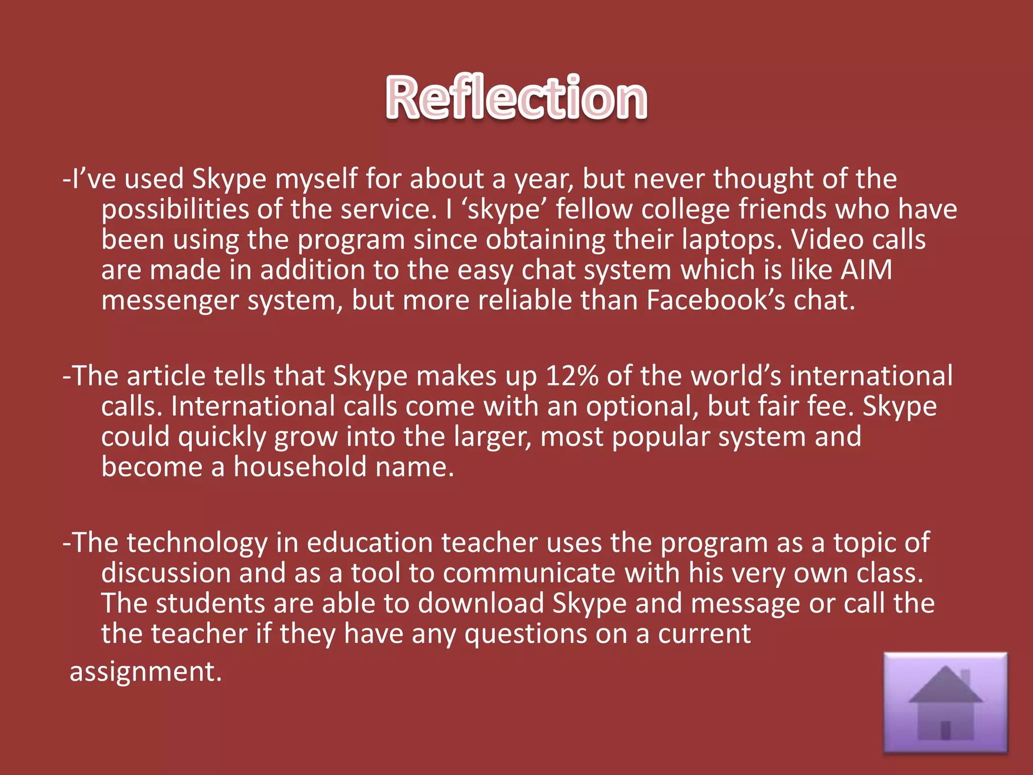 -I’ve used Skype myself for about a year, but never thought of the
    possibilities of the service. I ‘skype’ fellow college friends who have
    been using the program since obtaining their laptops. Video calls
    are made in addition to the easy chat system which is like AIM
    messenger system, but more reliable than Facebook’s chat.

-The article tells that Skype makes up 12% of the world’s international
   calls. International calls come with an optional, but fair fee. Skype
   could quickly grow into the larger, most popular system and
   become a household name.

-The technology in education teacher uses the program as a topic of
   discussion and as a tool to communicate with his very own class.
   The students are able to download Skype and message or call the
   the teacher if they have any questions on a current
 assignment.
 