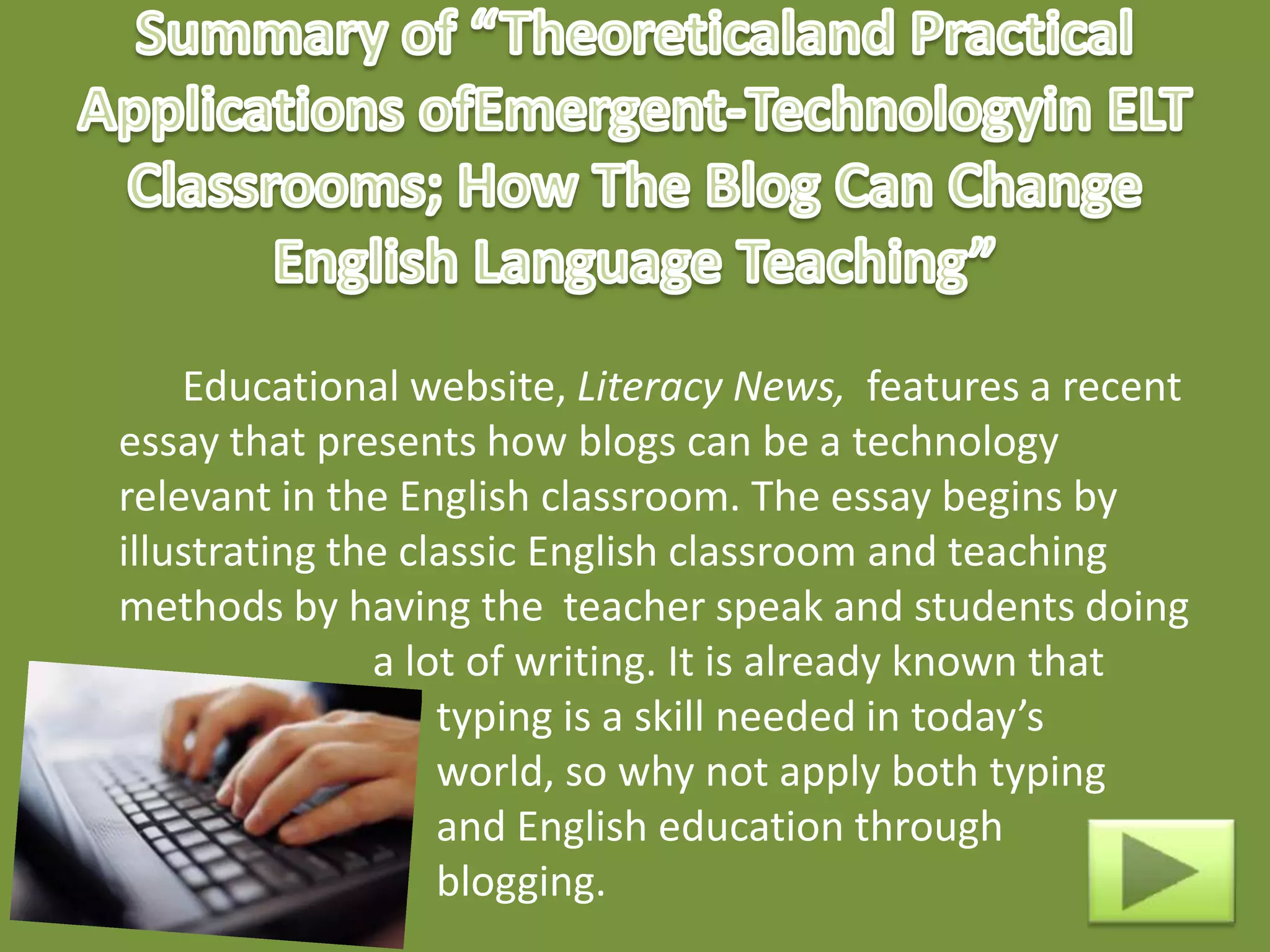 Educational website, Literacy News, features a recent
essay that presents how blogs can be a technology
relevant in the English classroom. The essay begins by
illustrating the classic English classroom and teaching
methods by having the teacher speak and students doing
               a lot of writing. It is already known that
                   typing is a skill needed in today’s
                   world, so why not apply both typing
                   and English education through
                   blogging.
 